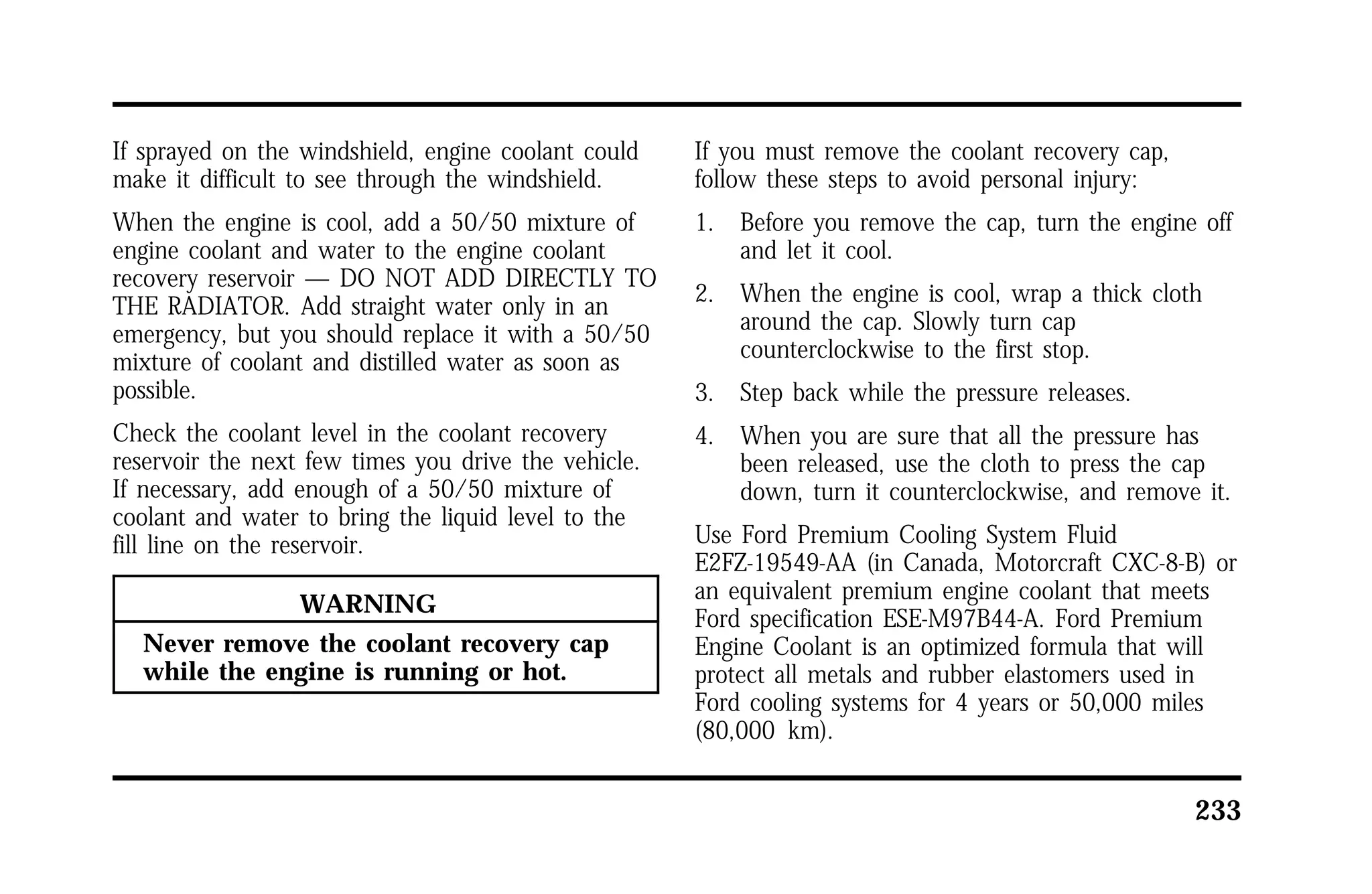 233 
If sprayed on the windshield, engine coolant could 
make it difficult to see through the windshield. 
When the engine is cool, add a 50/50 mixture of 
engine coolant and water to the engine coolant 
recovery reservoir — DO NOT ADD DIRECTLY TO 
THE RADIATOR. Add straight water only in an 
emergency, but you should replace it with a 50/50 
mixture of coolant and distilled water as soon as 
possible. 
Check the coolant level in the coolant recovery 
reservoir the next few times you drive the vehicle. 
If necessary, add enough of a 50/50 mixture of 
coolant and water to bring the liquid level to the 
fill line on the reservoir. 
WARNING 
Never remove the coolant recovery cap 
while the engine is running or hot. 
If you must remove the coolant recovery cap, 
follow these steps to avoid personal injury: 
1. Before you remove the cap, turn the engine off 
and let it cool. 
2. When the engine is cool, wrap a thick cloth 
around the cap. Slowly turn cap 
counterclockwise to the first stop. 
3. Step back while the pressure releases. 
4. When you are sure that all the pressure has 
been released, use the cloth to press the cap 
down, turn it counterclockwise, and remove it. 
Use Ford Premium Cooling System Fluid 
E2FZ-19549-AA (in Canada, Motorcraft CXC-8-B) or 
an equivalent premium engine coolant that meets 
Ford specification ESE-M97B44-A. Ford Premium 
Engine Coolant is an optimized formula that will 
protect all metals and rubber elastomers used in 
Ford cooling systems for 4 years or 50,000 miles 
(80,000 km). 
 