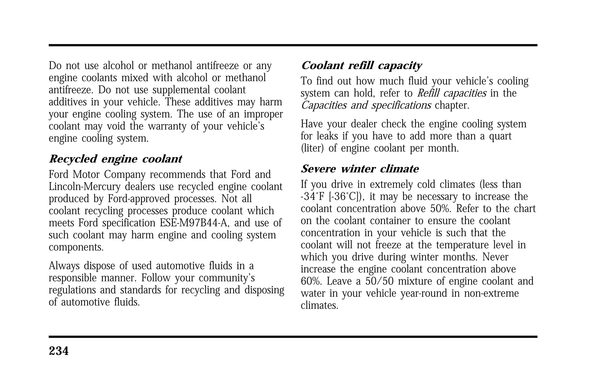 Do not use alcohol or methanol antifreeze or any 
engine coolants mixed with alcohol or methanol 
antifreeze. Do not use supplemental coolant 
additives in your vehicle. These additives may harm 
your engine cooling system. The use of an improper 
coolant may void the warranty of your vehicle’s 
engine cooling system. 
Recycled engine coolant 
Ford Motor Company recommends that Ford and 
Lincoln-Mercury dealers use recycled engine coolant 
produced by Ford-approved processes. Not all 
coolant recycling processes produce coolant which 
meets Ford specification ESE-M97B44-A, and use of 
such coolant may harm engine and cooling system 
components. 
Always dispose of used automotive fluids in a 
responsible manner. Follow your community’s 
regulations and standards for recycling and disposing 
of automotive fluids. 
234 
Coolant refill capacity 
To find out how much fluid your vehicle’s cooling 
system can hold, refer to Refill capacities in the 
Capacities and specifications chapter. 
Have your dealer check the engine cooling system 
for leaks if you have to add more than a quart 
(liter) of engine coolant per month. 
Severe winter climate 
If you drive in extremely cold climates (less than 
-34°F [-36°C]), it may be necessary to increase the 
coolant concentration above 50%. Refer to the chart 
on the coolant container to ensure the coolant 
concentration in your vehicle is such that the 
coolant will not freeze at the temperature level in 
which you drive during winter months. Never 
increase the engine coolant concentration above 
60%. Leave a 50/50 mixture of engine coolant and 
water in your vehicle year-round in non-extreme 
climates. 
 