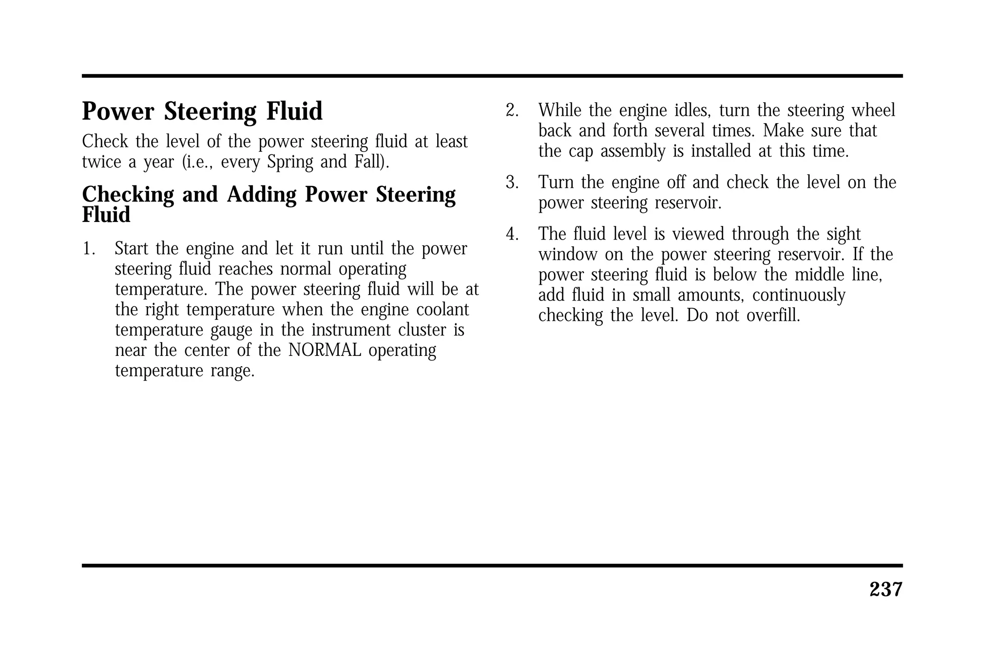 237 
Power Steering Fluid 
Check the level of the power steering fluid at least 
twice a year (i.e., every Spring and Fall). 
Checking and Adding Power Steering 
Fluid 
1. Start the engine and let it run until the power 
steering fluid reaches normal operating 
temperature. The power steering fluid will be at 
the right temperature when the engine coolant 
temperature gauge in the instrument cluster is 
near the center of the NORMAL operating 
temperature range. 
2. While the engine idles, turn the steering wheel 
back and forth several times. Make sure that 
the cap assembly is installed at this time. 
3. Turn the engine off and check the level on the 
power steering reservoir. 
4. The fluid level is viewed through the sight 
window on the power steering reservoir. If the 
power steering fluid is below the middle line, 
add fluid in small amounts, continuously 
checking the level. Do not overfill. 
 