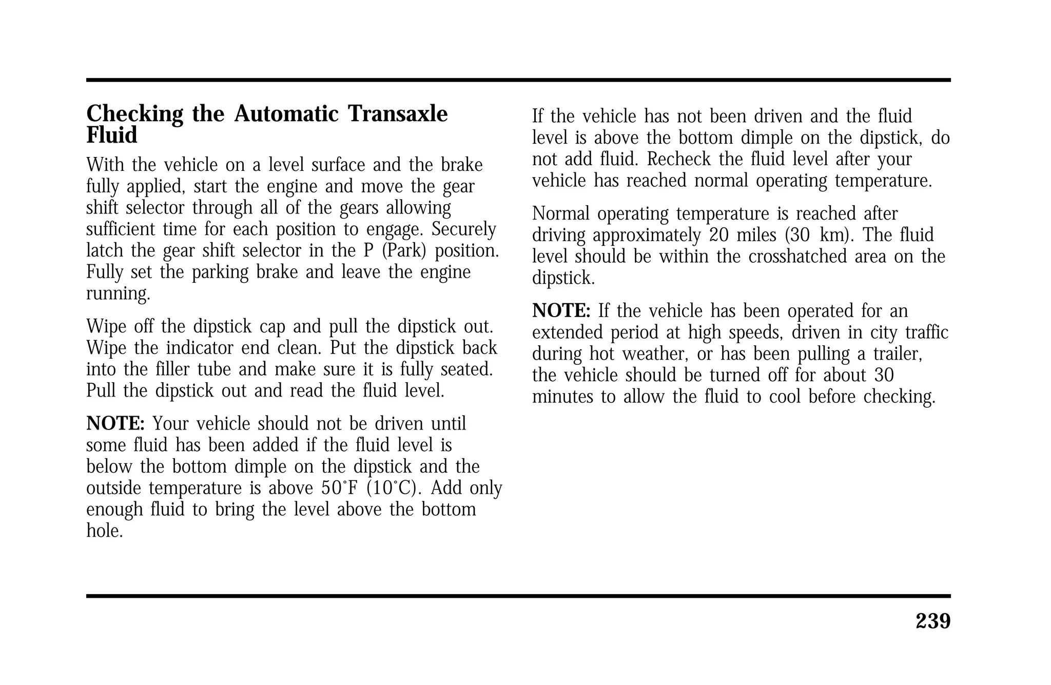 239 
Checking the Automatic Transaxle 
Fluid 
With the vehicle on a level surface and the brake 
fully applied, start the engine and move the gear 
shift selector through all of the gears allowing 
sufficient time for each position to engage. Securely 
latch the gear shift selector in the P (Park) position. 
Fully set the parking brake and leave the engine 
running. 
Wipe off the dipstick cap and pull the dipstick out. 
Wipe the indicator end clean. Put the dipstick back 
into the filler tube and make sure it is fully seated. 
Pull the dipstick out and read the fluid level. 
NOTE: Your vehicle should not be driven until 
some fluid has been added if the fluid level is 
below the bottom dimple on the dipstick and the 
outside temperature is above 50°F (10°C). Add only 
enough fluid to bring the level above the bottom 
hole. 
If the vehicle has not been driven and the fluid 
level is above the bottom dimple on the dipstick, do 
not add fluid. Recheck the fluid level after your 
vehicle has reached normal operating temperature. 
Normal operating temperature is reached after 
driving approximately 20 miles (30 km). The fluid 
level should be within the crosshatched area on the 
dipstick. 
NOTE: If the vehicle has been operated for an 
extended period at high speeds, driven in city traffic 
during hot weather, or has been pulling a trailer, 
the vehicle should be turned off for about 30 
minutes to allow the fluid to cool before checking. 
 