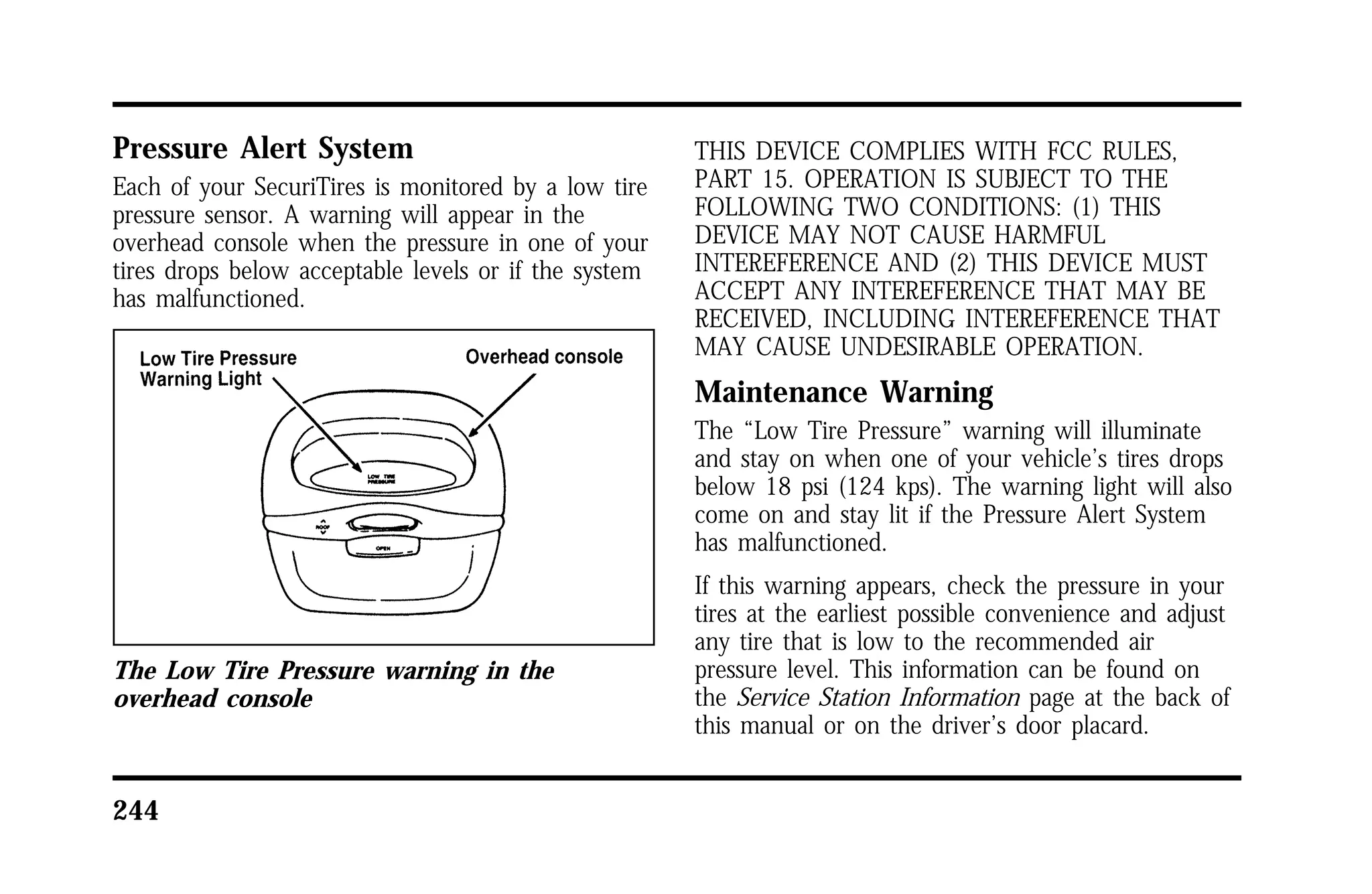 Pressure Alert System 
Each of your SecuriTires is monitored by a low tire 
pressure sensor. A warning will appear in the 
overhead console when the pressure in one of your 
tires drops below acceptable levels or if the system 
has malfunctioned. 
The Low Tire Pressure warning in the 
overhead console 
244 
THIS DEVICE COMPLIES WITH FCC RULES, 
PART 15. OPERATION IS SUBJECT TO THE 
FOLLOWING TWO CONDITIONS: (1) THIS 
DEVICE MAY NOT CAUSE HARMFUL 
INTEREFERENCE AND (2) THIS DEVICE MUST 
ACCEPT ANY INTEREFERENCE THAT MAY BE 
RECEIVED, INCLUDING INTEREFERENCE THAT 
MAY CAUSE UNDESIRABLE OPERATION. 
Maintenance Warning 
The “Low Tire Pressure” warning will illuminate 
and stay on when one of your vehicle’s tires drops 
below 18 psi (124 kps). The warning light will also 
come on and stay lit if the Pressure Alert System 
has malfunctioned. 
If this warning appears, check the pressure in your 
tires at the earliest possible convenience and adjust 
any tire that is low to the recommended air 
pressure level. This information can be found on 
the Service Station Information page at the back of 
this manual or on the driver’s door placard. 
 