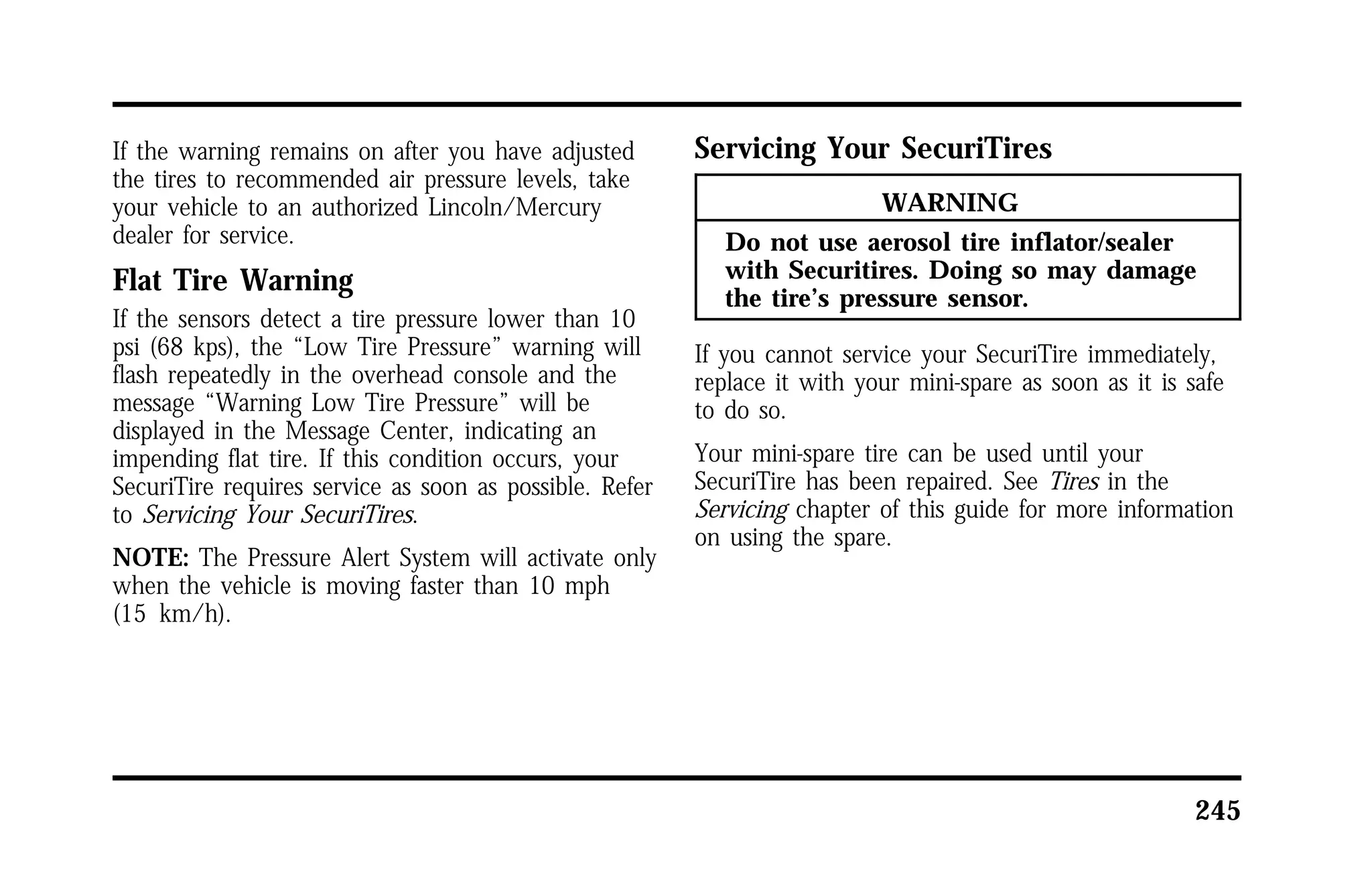 245 
If the warning remains on after you have adjusted 
the tires to recommended air pressure levels, take 
your vehicle to an authorized Lincoln/Mercury 
dealer for service. 
Flat Tire Warning 
If the sensors detect a tire pressure lower than 10 
psi (68 kps), the “Low Tire Pressure” warning will 
flash repeatedly in the overhead console and the 
message “Warning Low Tire Pressure” will be 
displayed in the Message Center, indicating an 
impending flat tire. If this condition occurs, your 
SecuriTire requires service as soon as possible. Refer 
to Servicing Your SecuriTires. 
NOTE: The Pressure Alert System will activate only 
when the vehicle is moving faster than 10 mph 
(15 km/h). 
Servicing Your SecuriTires 
WARNING 
Do not use aerosol tire inflator/sealer 
with Securitires. Doing so may damage 
the tire’s pressure sensor. 
If you cannot service your SecuriTire immediately, 
replace it with your mini-spare as soon as it is safe 
to do so. 
Your mini-spare tire can be used until your 
SecuriTire has been repaired. See Tires in the 
Servicing chapter of this guide for more information 
on using the spare. 
 