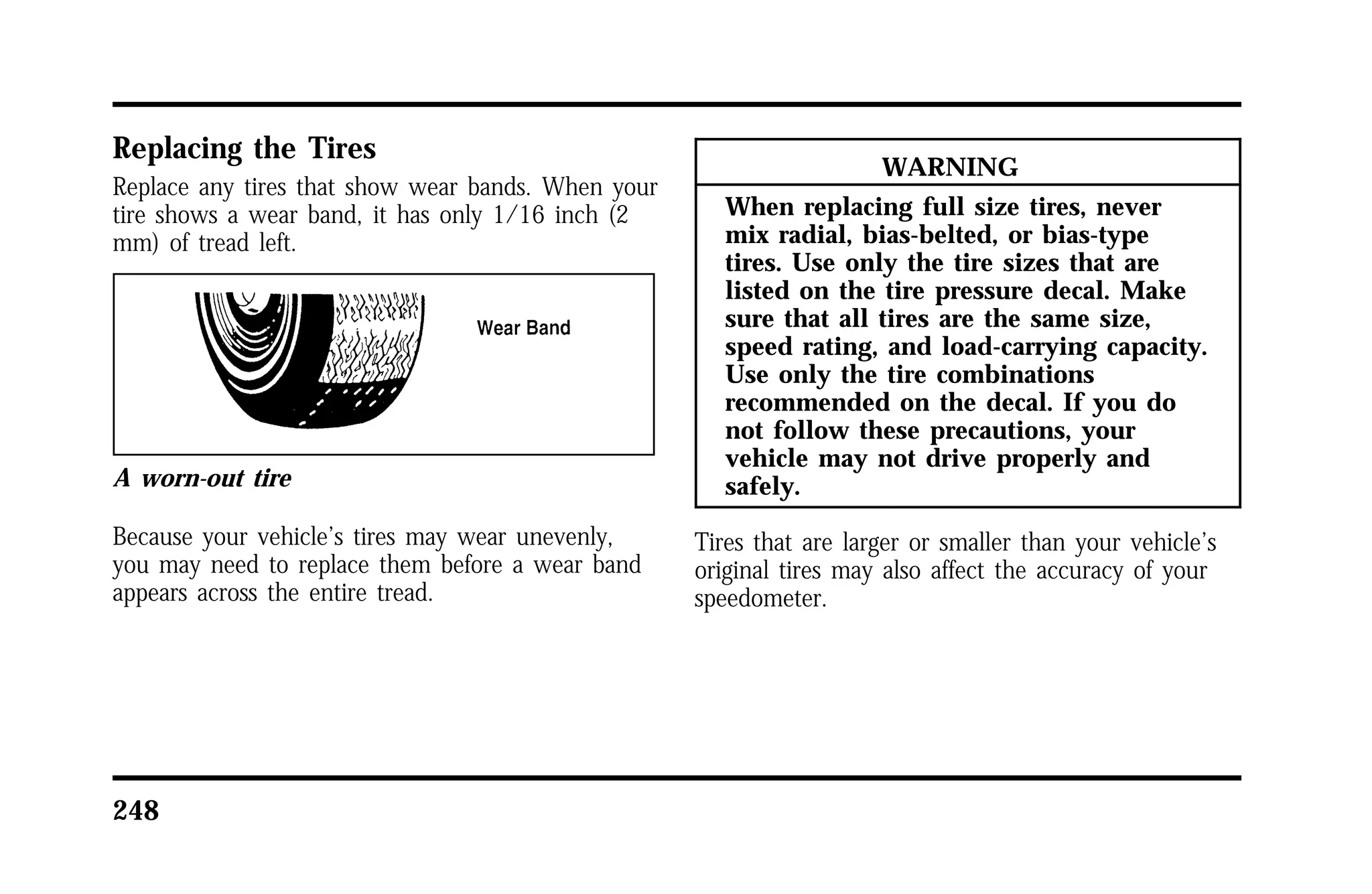 Replacing the Tires 
Replace any tires that show wear bands. When your 
tire shows a wear band, it has only 1/16 inch (2 
mm) of tread left. 
A worn-out tire 
Because your vehicle’s tires may wear unevenly, 
you may need to replace them before a wear band 
appears across the entire tread. 
248 
WARNING 
When replacing full size tires, never 
mix radial, bias-belted, or bias-type 
tires. Use only the tire sizes that are 
listed on the tire pressure decal. Make 
sure that all tires are the same size, 
speed rating, and load-carrying capacity. 
Use only the tire combinations 
recommended on the decal. If you do 
not follow these precautions, your 
vehicle may not drive properly and 
safely. 
Tires that are larger or smaller than your vehicle’s 
original tires may also affect the accuracy of your 
speedometer. 
 