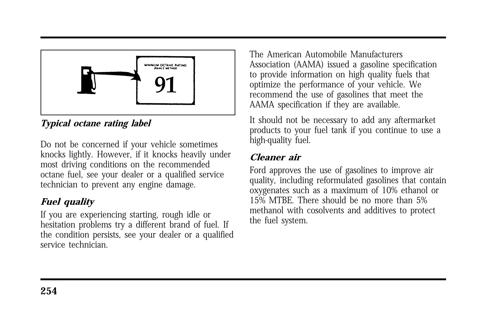 Typical octane rating label 
Do not be concerned if your vehicle sometimes 
knocks lightly. However, if it knocks heavily under 
most driving conditions on the recommended 
octane fuel, see your dealer or a qualified service 
technician to prevent any engine damage. 
Fuel quality 
If you are experiencing starting, rough idle or 
hesitation problems try a different brand of fuel. If 
the condition persists, see your dealer or a qualified 
service technician. 
254 
The American Automobile Manufacturers 
Association (AAMA) issued a gasoline specification 
to provide information on high quality fuels that 
optimize the performance of your vehicle. We 
recommend the use of gasolines that meet the 
AAMA specification if they are available. 
It should not be necessary to add any aftermarket 
products to your fuel tank if you continue to use a 
high-quality fuel. 
Cleaner air 
Ford approves the use of gasolines to improve air 
quality, including reformulated gasolines that contain 
oxygenates such as a maximum of 10% ethanol or 
15% MTBE. There should be no more than 5% 
methanol with cosolvents and additives to protect 
the fuel system. 
 