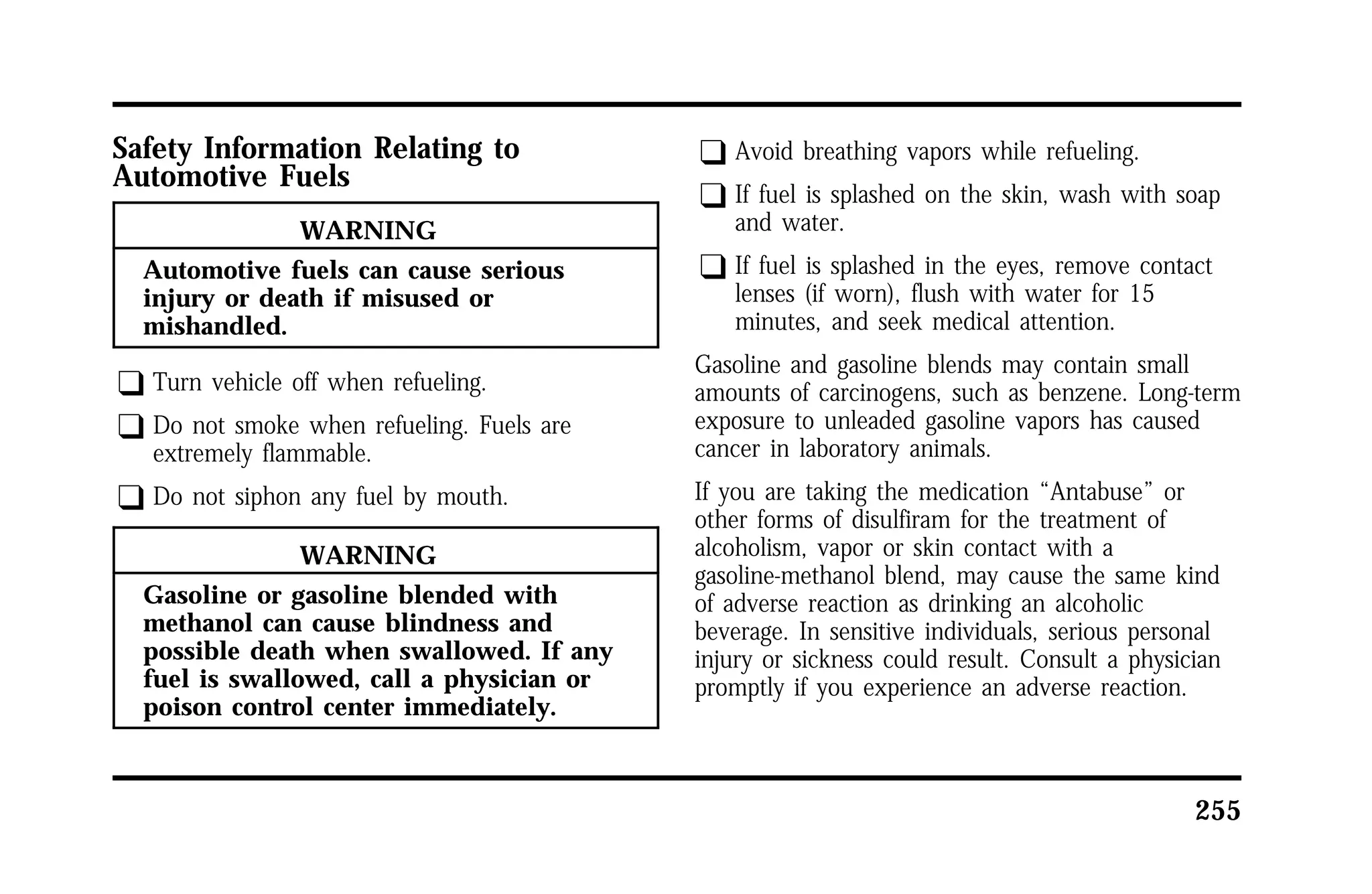 255 
Safety Information Relating to 
Automotive Fuels 
WARNING 
Automotive fuels can cause serious 
injury or death if misused or 
mishandled. 
q Turn vehicle off when refueling. 
q Do not smoke when refueling. Fuels are 
extremely flammable. 
q Do not siphon any fuel by mouth. 
WARNING 
Gasoline or gasoline blended with 
methanol can cause blindness and 
possible death when swallowed. If any 
fuel is swallowed, call a physician or 
poison control center immediately. 
q Avoid breathing vapors while refueling. 
q If fuel is splashed on the skin, wash with soap 
and water. 
q If fuel is splashed in the eyes, remove contact 
lenses (if worn), flush with water for 15 
minutes, and seek medical attention. 
Gasoline and gasoline blends may contain small 
amounts of carcinogens, such as benzene. Long-term 
exposure to unleaded gasoline vapors has caused 
cancer in laboratory animals. 
If you are taking the medication “Antabuse” or 
other forms of disulfiram for the treatment of 
alcoholism, vapor or skin contact with a 
gasoline-methanol blend, may cause the same kind 
of adverse reaction as drinking an alcoholic 
beverage. In sensitive individuals, serious personal 
injury or sickness could result. Consult a physician 
promptly if you experience an adverse reaction. 
 