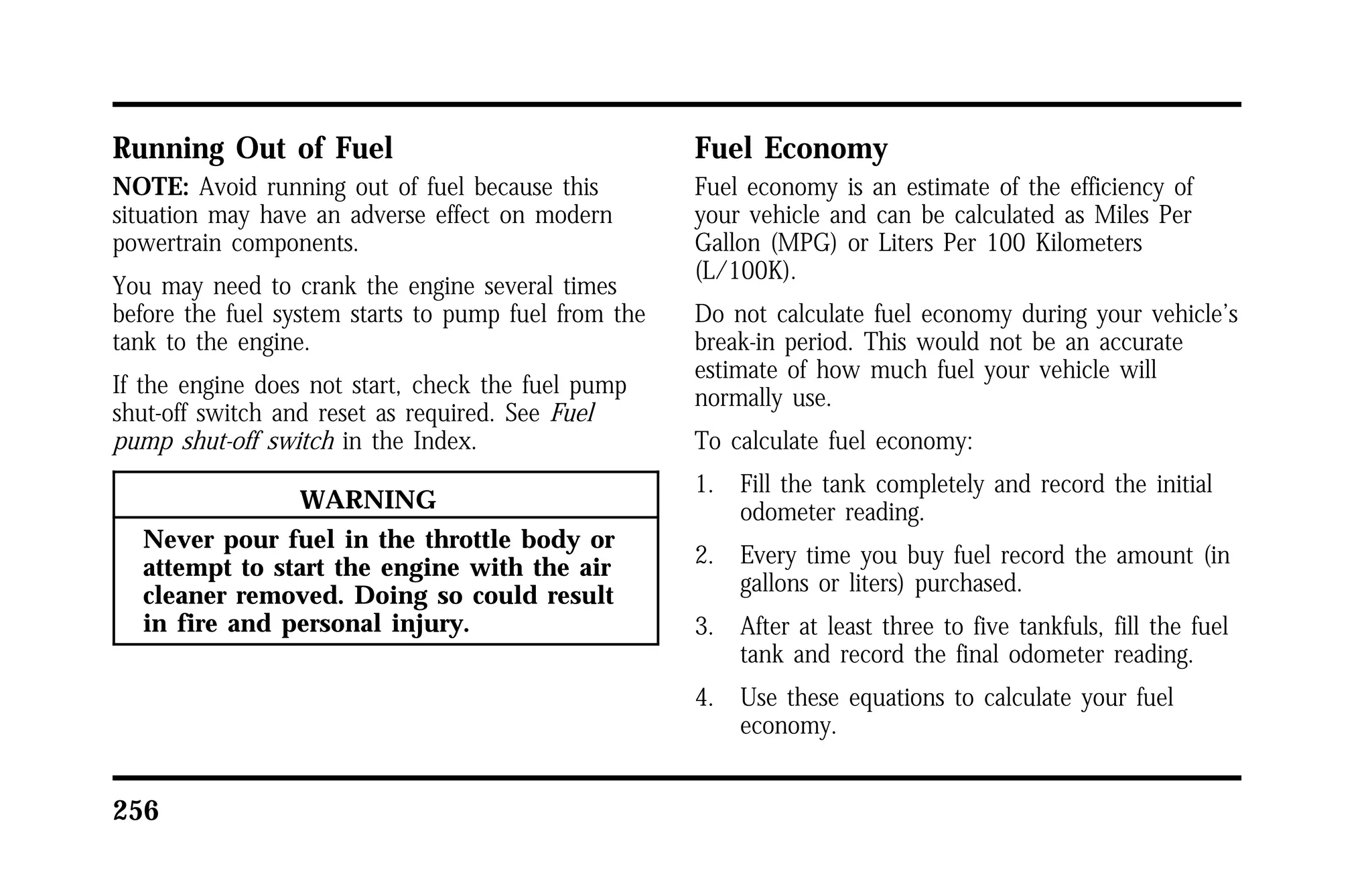 Running Out of Fuel 
NOTE: Avoid running out of fuel because this 
situation may have an adverse effect on modern 
powertrain components. 
You may need to crank the engine several times 
before the fuel system starts to pump fuel from the 
tank to the engine. 
If the engine does not start, check the fuel pump 
shut-off switch and reset as required. See Fuel 
pump shut-off switch in the Index. 
256 
WARNING 
Never pour fuel in the throttle body or 
attempt to start the engine with the air 
cleaner removed. Doing so could result 
in fire and personal injury. 
Fuel Economy 
Fuel economy is an estimate of the efficiency of 
your vehicle and can be calculated as Miles Per 
Gallon (MPG) or Liters Per 100 Kilometers 
(L/100K). 
Do not calculate fuel economy during your vehicle’s 
break-in period. This would not be an accurate 
estimate of how much fuel your vehicle will 
normally use. 
To calculate fuel economy: 
1. Fill the tank completely and record the initial 
odometer reading. 
2. Every time you buy fuel record the amount (in 
gallons or liters) purchased. 
3. After at least three to five tankfuls, fill the fuel 
tank and record the final odometer reading. 
4. Use these equations to calculate your fuel 
economy. 
 