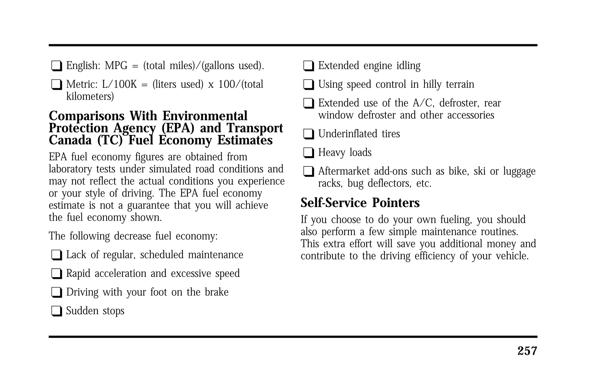 257 
q English: MPG = (total miles)/(gallons used). 
q Metric: L/100K = (liters used) x 100/(total 
kilometers) 
Comparisons With Environmental 
Protection Agency (EPA) and Transport 
Canada (TC) Fuel Economy Estimates 
EPA fuel economy figures are obtained from 
laboratory tests under simulated road conditions and 
may not reflect the actual conditions you experience 
or your style of driving. The EPA fuel economy 
estimate is not a guarantee that you will achieve 
the fuel economy shown. 
The following decrease fuel economy: 
q Lack of regular, scheduled maintenance 
q Rapid acceleration and excessive speed 
q Driving with your foot on the brake 
q Sudden stops 
q Extended engine idling 
q Using speed control in hilly terrain 
q Extended use of the A/C, defroster, rear 
window defroster and other accessories 
q Underinflated tires 
q Heavy loads 
q Aftermarket add-ons such as bike, ski or luggage 
racks, bug deflectors, etc. 
Self-Service Pointers 
If you choose to do your own fueling, you should 
also perform a few simple maintenance routines. 
This extra effort will save you additional money and 
contribute to the driving efficiency of your vehicle. 
 