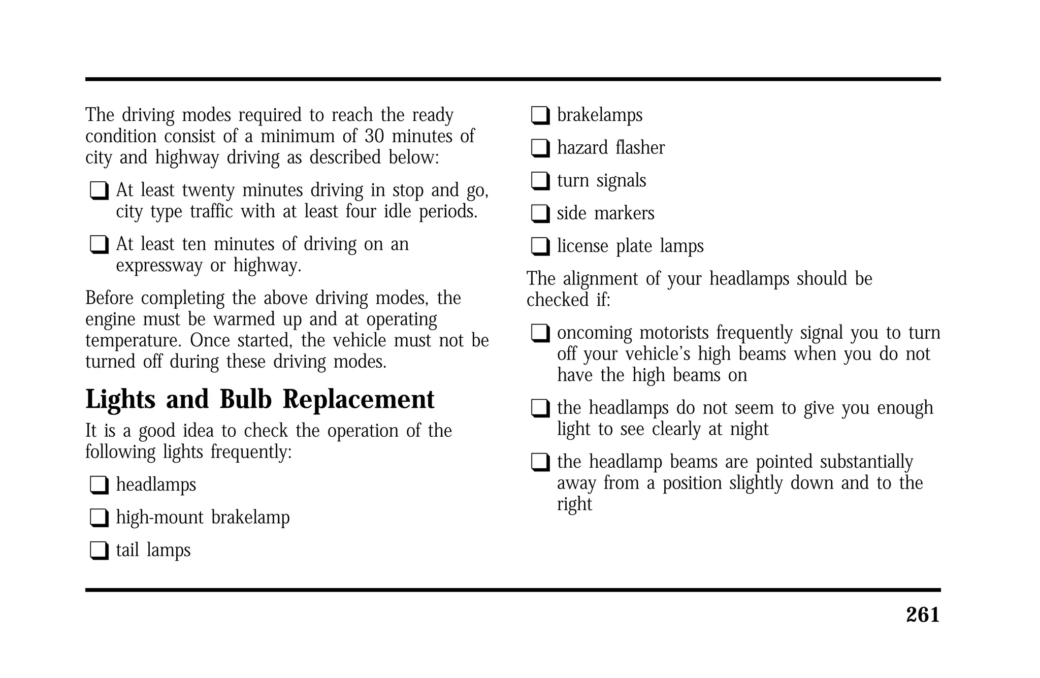 261 
The driving modes required to reach the ready 
condition consist of a minimum of 30 minutes of 
city and highway driving as described below: 
q At least twenty minutes driving in stop and go, 
city type traffic with at least four idle periods. 
q At least ten minutes of driving on an 
expressway or highway. 
Before completing the above driving modes, the 
engine must be warmed up and at operating 
temperature. Once started, the vehicle must not be 
turned off during these driving modes. 
Lights and Bulb Replacement 
It is a good idea to check the operation of the 
following lights frequently: 
q headlamps 
q high-mount brakelamp 
q tail lamps 
q brakelamps 
q hazard flasher 
q turn signals 
q side markers 
q license plate lamps 
The alignment of your headlamps should be 
checked if: 
q oncoming motorists frequently signal you to turn 
off your vehicle’s high beams when you do not 
have the high beams on 
q the headlamps do not seem to give you enough 
light to see clearly at night 
q the headlamp beams are pointed substantially 
away from a position slightly down and to the 
right 
 