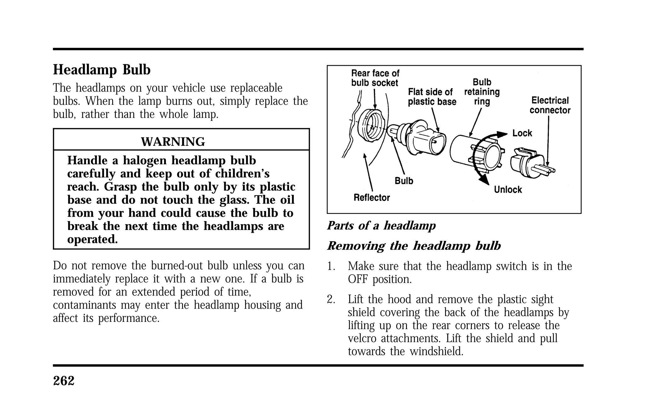 Headlamp Bulb 
The headlamps on your vehicle use replaceable 
bulbs. When the lamp burns out, simply replace the 
bulb, rather than the whole lamp. 
262 
WARNING 
Handle a halogen headlamp bulb 
carefully and keep out of children’s 
reach. Grasp the bulb only by its plastic 
base and do not touch the glass. The oil 
from your hand could cause the bulb to 
break the next time the headlamps are 
operated. 
Do not remove the burned-out bulb unless you can 
immediately replace it with a new one. If a bulb is 
removed for an extended period of time, 
contaminants may enter the headlamp housing and 
affect its performance. 
Parts of a headlamp 
Removing the headlamp bulb 
1. Make sure that the headlamp switch is in the 
OFF position. 
2. Lift the hood and remove the plastic sight 
shield covering the back of the headlamps by 
lifting up on the rear corners to release the 
velcro attachments. Lift the shield and pull 
towards the windshield. 
 