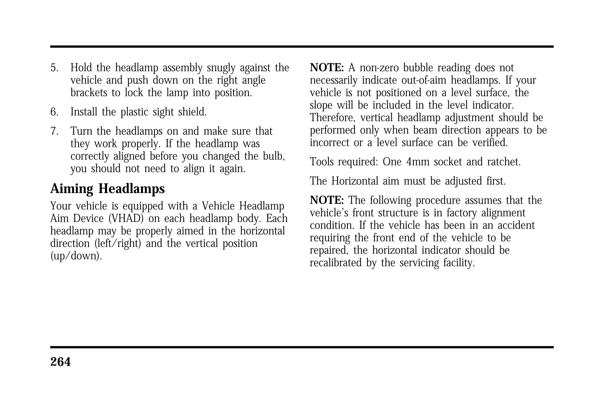 5. Hold the headlamp assembly snugly against the 
vehicle and push down on the right angle 
brackets to lock the lamp into position. 
6. Install the plastic sight shield. 
7. Turn the headlamps on and make sure that 
they work properly. If the headlamp was 
correctly aligned before you changed the bulb, 
you should not need to align it again. 
Aiming Headlamps 
Your vehicle is equipped with a Vehicle Headlamp 
Aim Device (VHAD) on each headlamp body. Each 
headlamp may be properly aimed in the horizontal 
direction (left/right) and the vertical position 
(up/down). 
264 
NOTE: A non-zero bubble reading does not 
necessarily indicate out-of-aim headlamps. If your 
vehicle is not positioned on a level surface, the 
slope will be included in the level indicator. 
Therefore, vertical headlamp adjustment should be 
performed only when beam direction appears to be 
incorrect or a level surface can be verified. 
Tools required: One 4mm socket and ratchet. 
The Horizontal aim must be adjusted first. 
NOTE: The following procedure assumes that the 
vehicle’s front structure is in factory alignment 
condition. If the vehicle has been in an accident 
requiring the front end of the vehicle to be 
repaired, the horizontal indicator should be 
recalibrated by the servicing facility. 
 