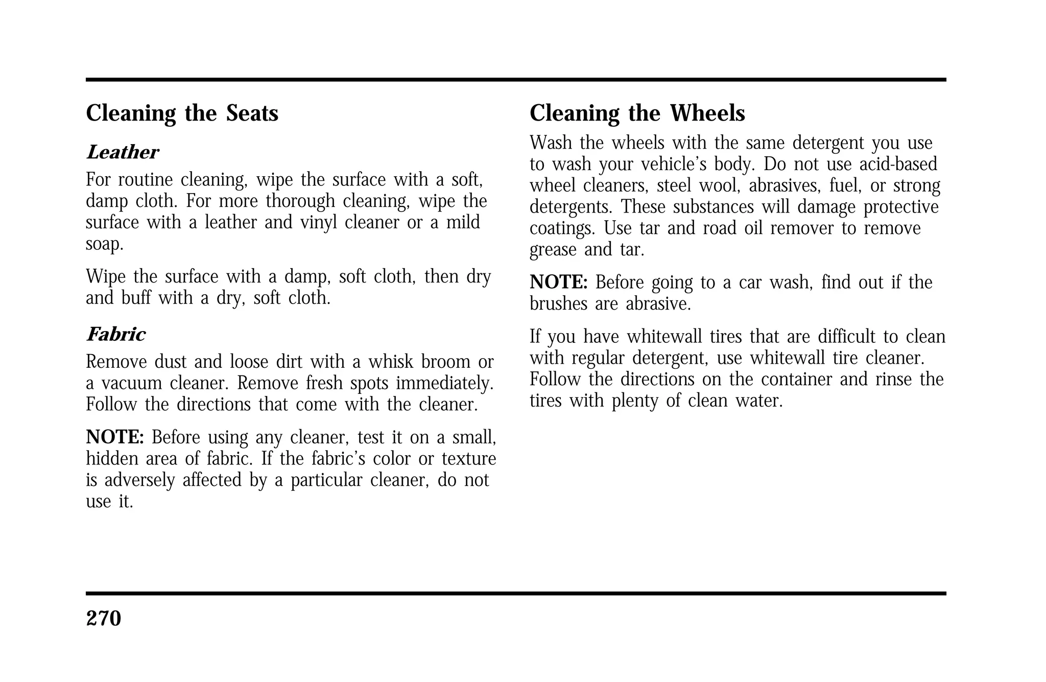Cleaning the Seats 
Leather 
For routine cleaning, wipe the surface with a soft, 
damp cloth. For more thorough cleaning, wipe the 
surface with a leather and vinyl cleaner or a mild 
soap. 
Wipe the surface with a damp, soft cloth, then dry 
and buff with a dry, soft cloth. 
Fabric 
Remove dust and loose dirt with a whisk broom or 
a vacuum cleaner. Remove fresh spots immediately. 
Follow the directions that come with the cleaner. 
NOTE: Before using any cleaner, test it on a small, 
hidden area of fabric. If the fabric’s color or texture 
is adversely affected by a particular cleaner, do not 
use it. 
270 
Cleaning the Wheels 
Wash the wheels with the same detergent you use 
to wash your vehicle’s body. Do not use acid-based 
wheel cleaners, steel wool, abrasives, fuel, or strong 
detergents. These substances will damage protective 
coatings. Use tar and road oil remover to remove 
grease and tar. 
NOTE: Before going to a car wash, find out if the 
brushes are abrasive. 
If you have whitewall tires that are difficult to clean 
with regular detergent, use whitewall tire cleaner. 
Follow the directions on the container and rinse the 
tires with plenty of clean water. 
 