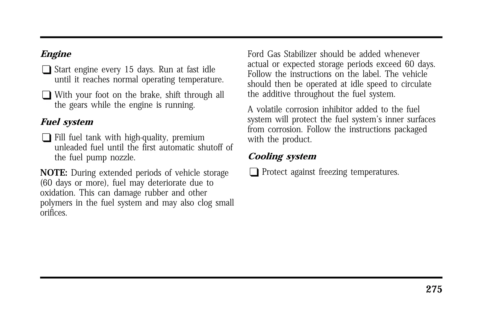 275 
Engine 
q Start engine every 15 days. Run at fast idle 
until it reaches normal operating temperature. 
q With your foot on the brake, shift through all 
the gears while the engine is running. 
Fuel system 
q Fill fuel tank with high-quality, premium 
unleaded fuel until the first automatic shutoff of 
the fuel pump nozzle. 
NOTE: During extended periods of vehicle storage 
(60 days or more), fuel may deteriorate due to 
oxidation. This can damage rubber and other 
polymers in the fuel system and may also clog small 
orifices. 
Ford Gas Stabilizer should be added whenever 
actual or expected storage periods exceed 60 days. 
Follow the instructions on the label. The vehicle 
should then be operated at idle speed to circulate 
the additive throughout the fuel system. 
A volatile corrosion inhibitor added to the fuel 
system will protect the fuel system’s inner surfaces 
from corrosion. Follow the instructions packaged 
with the product. 
Cooling system 
q Protect against freezing temperatures. 
 