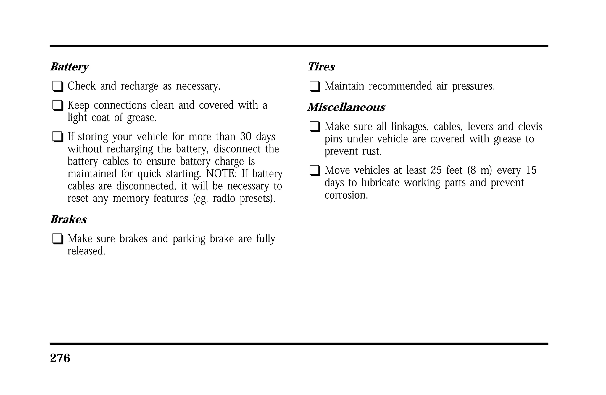 Battery 
q Check and recharge as necessary. 
q Keep connections clean and covered with a 
light coat of grease. 
q If storing your vehicle for more than 30 days 
without recharging the battery, disconnect the 
battery cables to ensure battery charge is 
maintained for quick starting. NOTE: If battery 
cables are disconnected, it will be necessary to 
reset any memory features (eg. radio presets). 
Brakes 
q Make sure brakes and parking brake are fully 
released. 
276 
Tires 
q Maintain recommended air pressures. 
Miscellaneous 
q Make sure all linkages, cables, levers and clevis 
pins under vehicle are covered with grease to 
prevent rust. 
q Move vehicles at least 25 feet (8 m) every 15 
days to lubricate working parts and prevent 
corrosion. 
 
