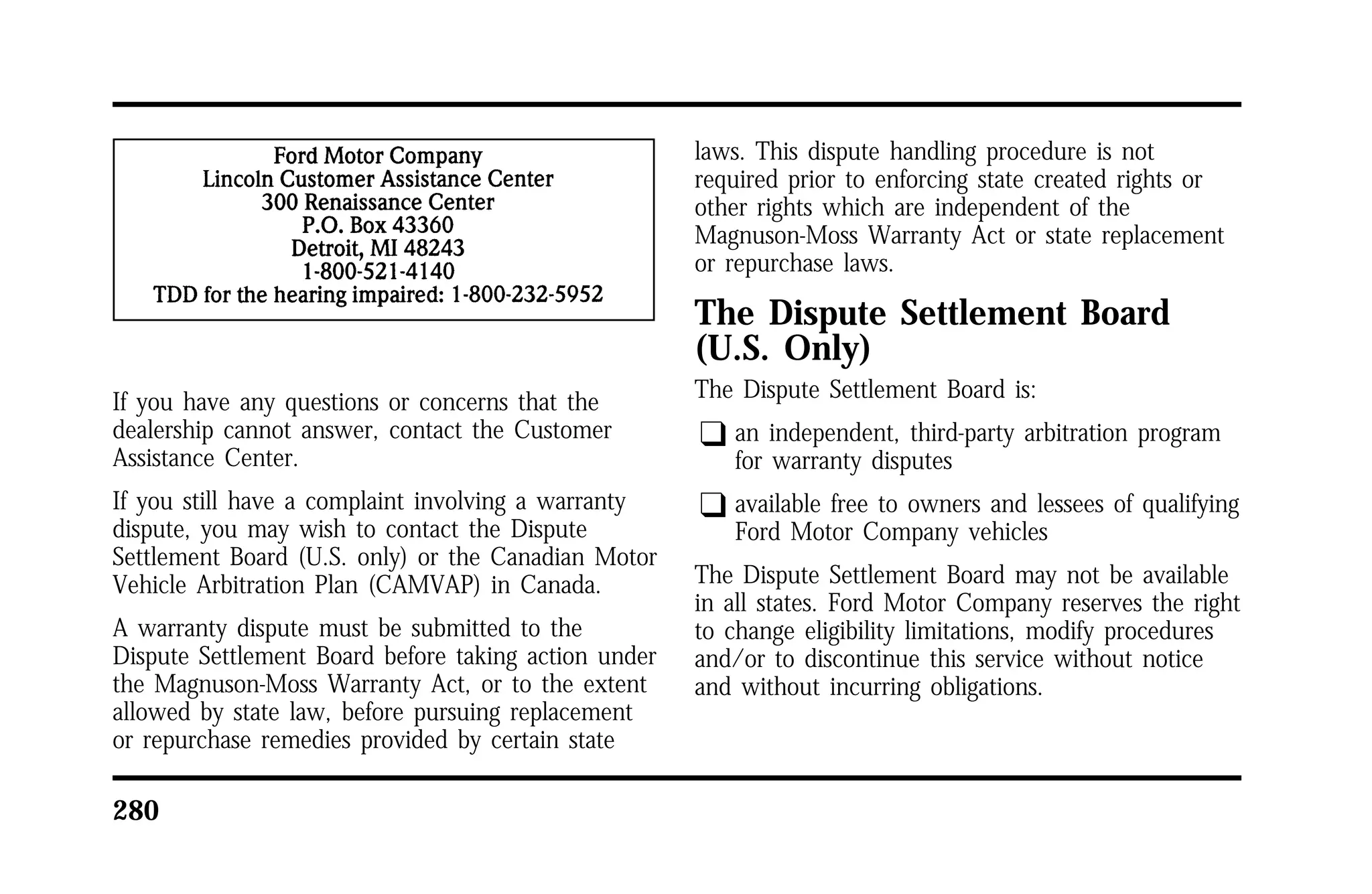 If you have any questions or concerns that the 
dealership cannot answer, contact the Customer 
Assistance Center. 
If you still have a complaint involving a warranty 
dispute, you may wish to contact the Dispute 
Settlement Board (U.S. only) or the Canadian Motor 
Vehicle Arbitration Plan (CAMVAP) in Canada. 
A warranty dispute must be submitted to the 
Dispute Settlement Board before taking action under 
the Magnuson-Moss Warranty Act, or to the extent 
allowed by state law, before pursuing replacement 
or repurchase remedies provided by certain state 
280 
laws. This dispute handling procedure is not 
required prior to enforcing state created rights or 
other rights which are independent of the 
Magnuson-Moss Warranty Act or state replacement 
or repurchase laws. 
The Dispute Settlement Board 
(U.S. Only) 
The Dispute Settlement Board is: 
q an independent, third-party arbitration program 
for warranty disputes 
q available free to owners and lessees of qualifying 
Ford Motor Company vehicles 
The Dispute Settlement Board may not be available 
in all states. Ford Motor Company reserves the right 
to change eligibility limitations, modify procedures 
and/or to discontinue this service without notice 
and without incurring obligations. 
 