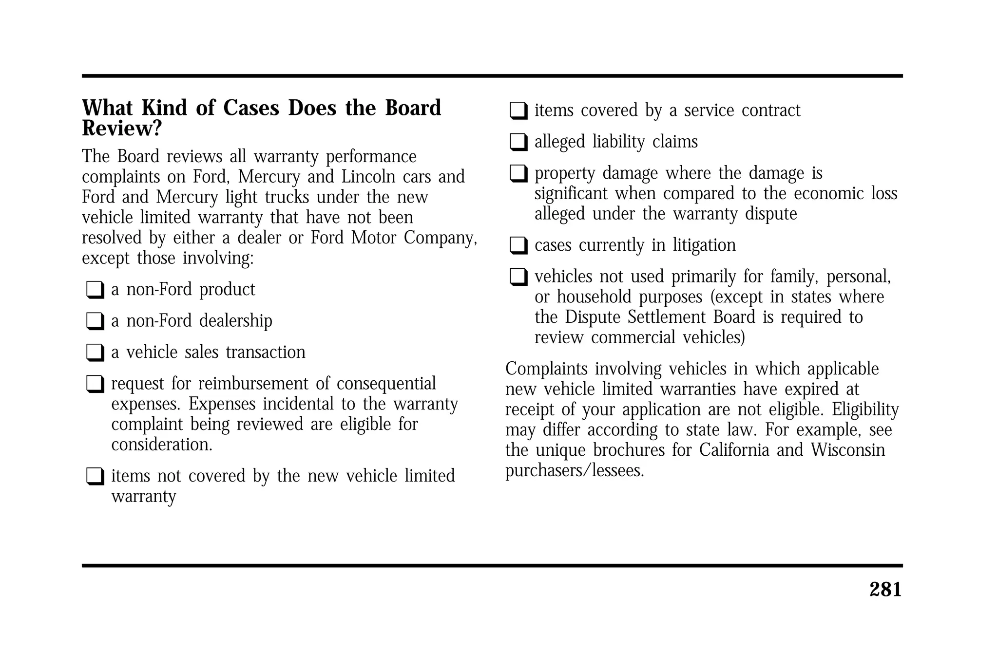 281 
What Kind of Cases Does the Board 
Review? 
The Board reviews all warranty performance 
complaints on Ford, Mercury and Lincoln cars and 
Ford and Mercury light trucks under the new 
vehicle limited warranty that have not been 
resolved by either a dealer or Ford Motor Company, 
except those involving: 
q a non-Ford product 
q a non-Ford dealership 
q a vehicle sales transaction 
q request for reimbursement of consequential 
expenses. Expenses incidental to the warranty 
complaint being reviewed are eligible for 
consideration. 
q items not covered by the new vehicle limited 
warranty 
q items covered by a service contract 
q alleged liability claims 
q property damage where the damage is 
significant when compared to the economic loss 
alleged under the warranty dispute 
q cases currently in litigation 
q vehicles not used primarily for family, personal, 
or household purposes (except in states where 
the Dispute Settlement Board is required to 
review commercial vehicles) 
Complaints involving vehicles in which applicable 
new vehicle limited warranties have expired at 
receipt of your application are not eligible. Eligibility 
may differ according to state law. For example, see 
the unique brochures for California and Wisconsin 
purchasers/lessees. 
 