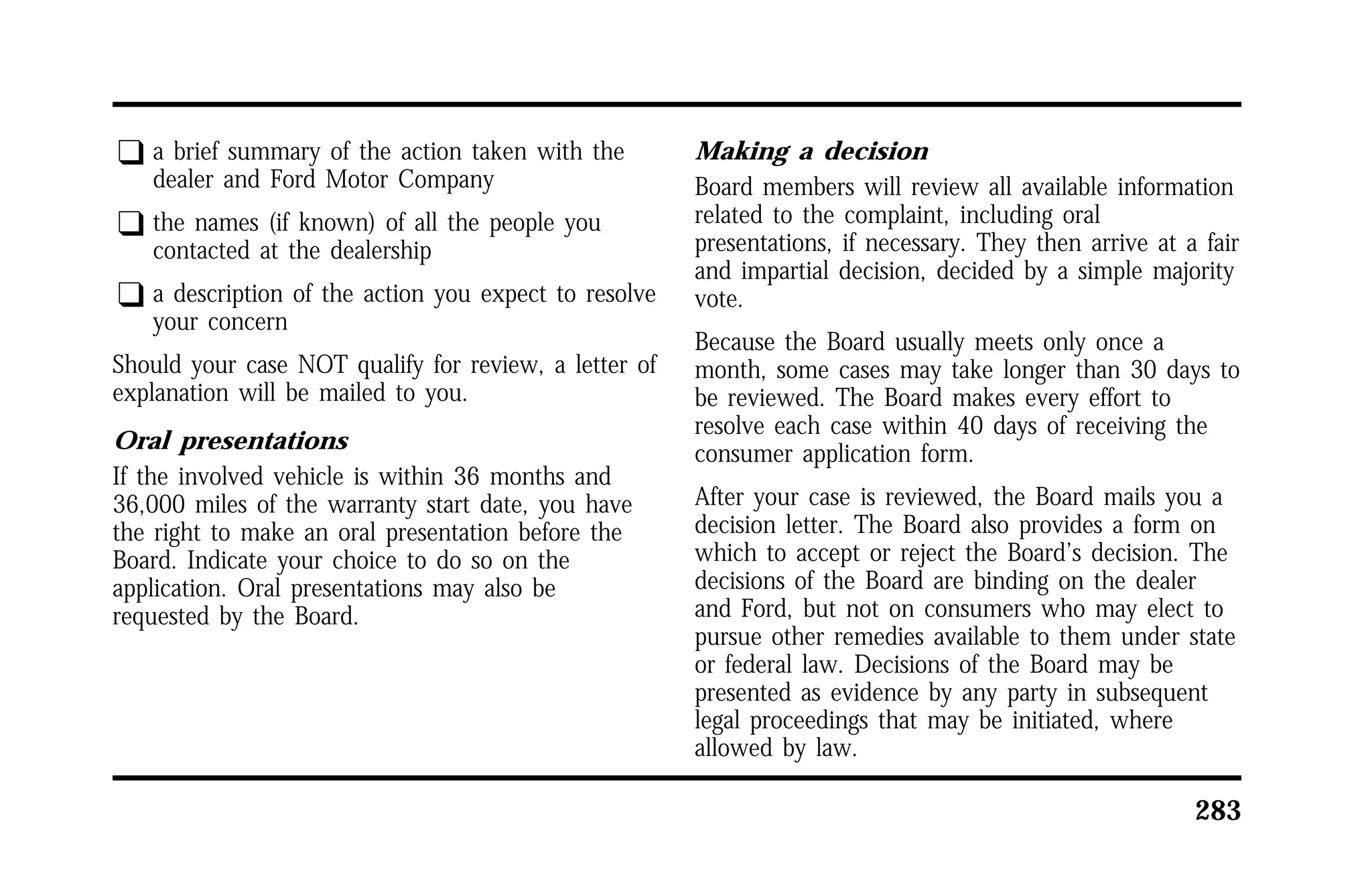 283 
q a brief summary of the action taken with the 
dealer and Ford Motor Company 
q the names (if known) of all the people you 
contacted at the dealership 
q a description of the action you expect to resolve 
your concern 
Should your case NOT qualify for review, a letter of 
explanation will be mailed to you. 
Oral presentations 
If the involved vehicle is within 36 months and 
36,000 miles of the warranty start date, you have 
the right to make an oral presentation before the 
Board. Indicate your choice to do so on the 
application. Oral presentations may also be 
requested by the Board. 
Making a decision 
Board members will review all available information 
related to the complaint, including oral 
presentations, if necessary. They then arrive at a fair 
and impartial decision, decided by a simple majority 
vote. 
Because the Board usually meets only once a 
month, some cases may take longer than 30 days to 
be reviewed. The Board makes every effort to 
resolve each case within 40 days of receiving the 
consumer application form. 
After your case is reviewed, the Board mails you a 
decision letter. The Board also provides a form on 
which to accept or reject the Board’s decision. The 
decisions of the Board are binding on the dealer 
and Ford, but not on consumers who may elect to 
pursue other remedies available to them under state 
or federal law. Decisions of the Board may be 
presented as evidence by any party in subsequent 
legal proceedings that may be initiated, where 
allowed by law. 
 