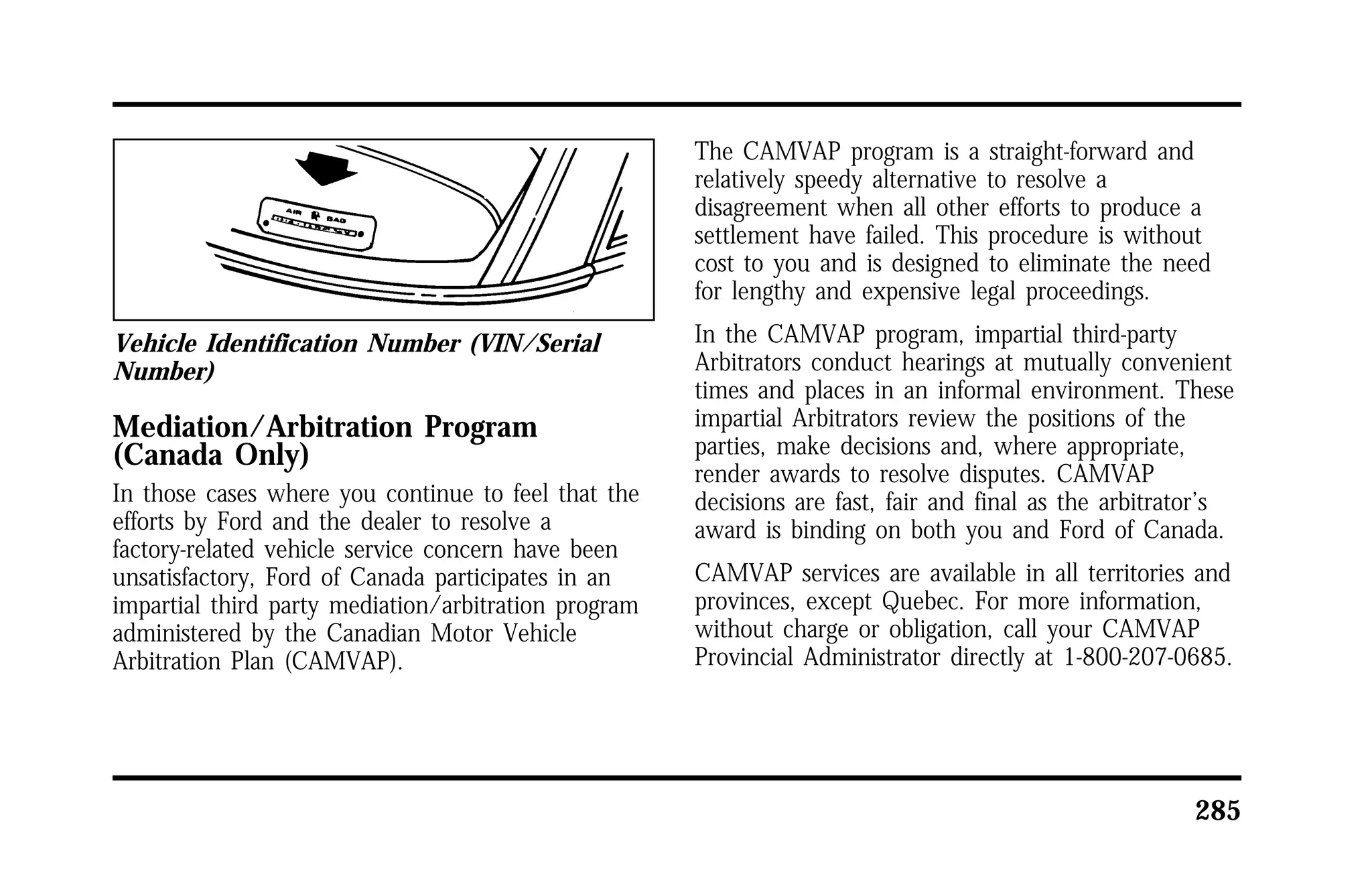285 
Vehicle Identification Number (VIN/Serial 
Number) 
Mediation/Arbitration Program 
(Canada Only) 
In those cases where you continue to feel that the 
efforts by Ford and the dealer to resolve a 
factory-related vehicle service concern have been 
unsatisfactory, Ford of Canada participates in an 
impartial third party mediation/arbitration program 
administered by the Canadian Motor Vehicle 
Arbitration Plan (CAMVAP). 
The CAMVAP program is a straight-forward and 
relatively speedy alternative to resolve a 
disagreement when all other efforts to produce a 
settlement have failed. This procedure is without 
cost to you and is designed to eliminate the need 
for lengthy and expensive legal proceedings. 
In the CAMVAP program, impartial third-party 
Arbitrators conduct hearings at mutually convenient 
times and places in an informal environment. These 
impartial Arbitrators review the positions of the 
parties, make decisions and, where appropriate, 
render awards to resolve disputes. CAMVAP 
decisions are fast, fair and final as the arbitrator’s 
award is binding on both you and Ford of Canada. 
CAMVAP services are available in all territories and 
provinces, except Quebec. For more information, 
without charge or obligation, call your CAMVAP 
Provincial Administrator directly at 1-800-207-0685. 
 