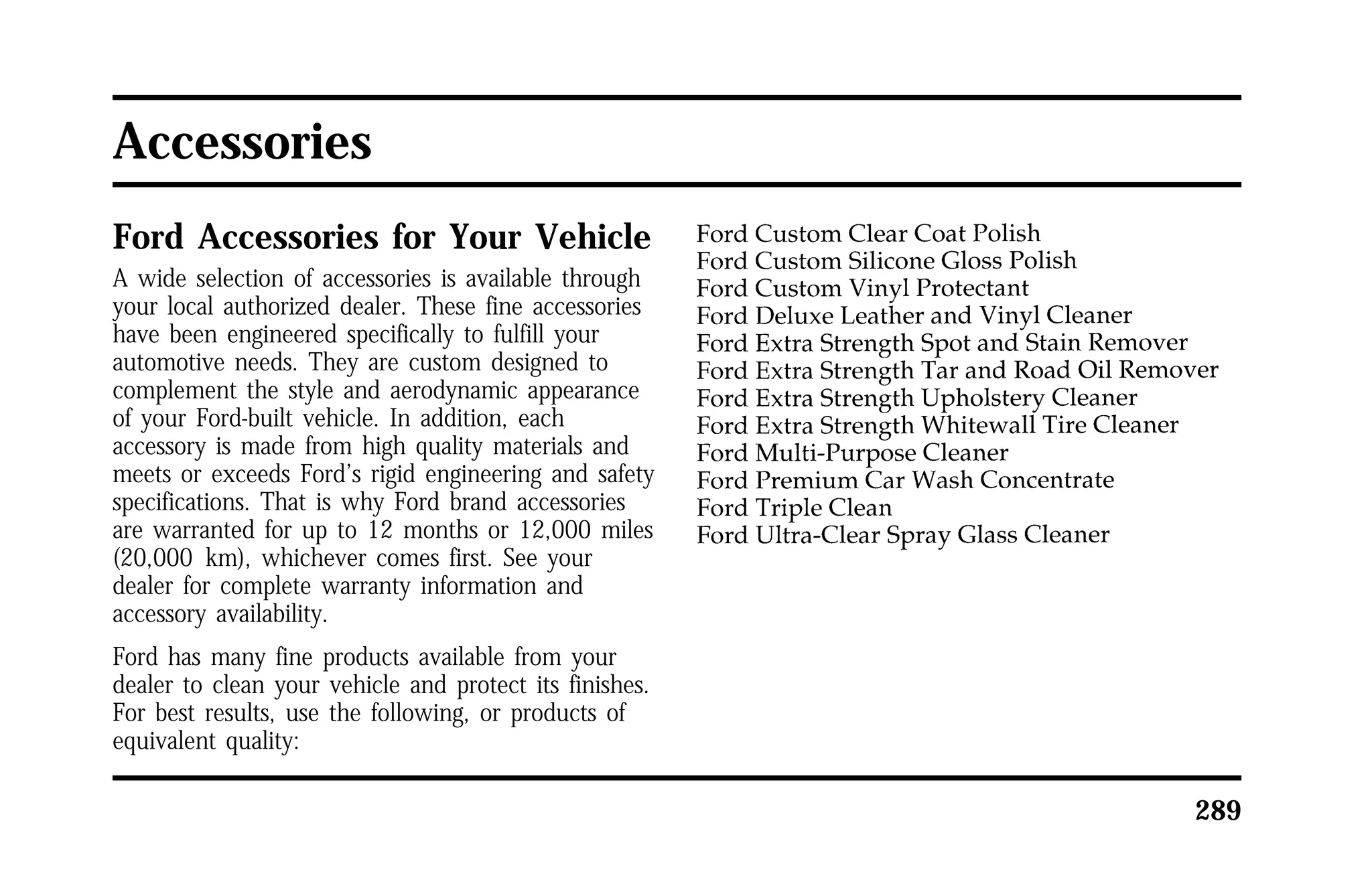 289 
Accessories 
Ford Accessories for Your Vehicle 
A wide selection of accessories is available through 
your local authorized dealer. These fine accessories 
have been engineered specifically to fulfill your 
automotive needs. They are custom designed to 
complement the style and aerodynamic appearance 
of your Ford-built vehicle. In addition, each 
accessory is made from high quality materials and 
meets or exceeds Ford’s rigid engineering and safety 
specifications. That is why Ford brand accessories 
are warranted for up to 12 months or 12,000 miles 
(20,000 km), whichever comes first. See your 
dealer for complete warranty information and 
accessory availability. 
Ford has many fine products available from your 
dealer to clean your vehicle and protect its finishes. 
For best results, use the following, or products of 
equivalent quality: 
 