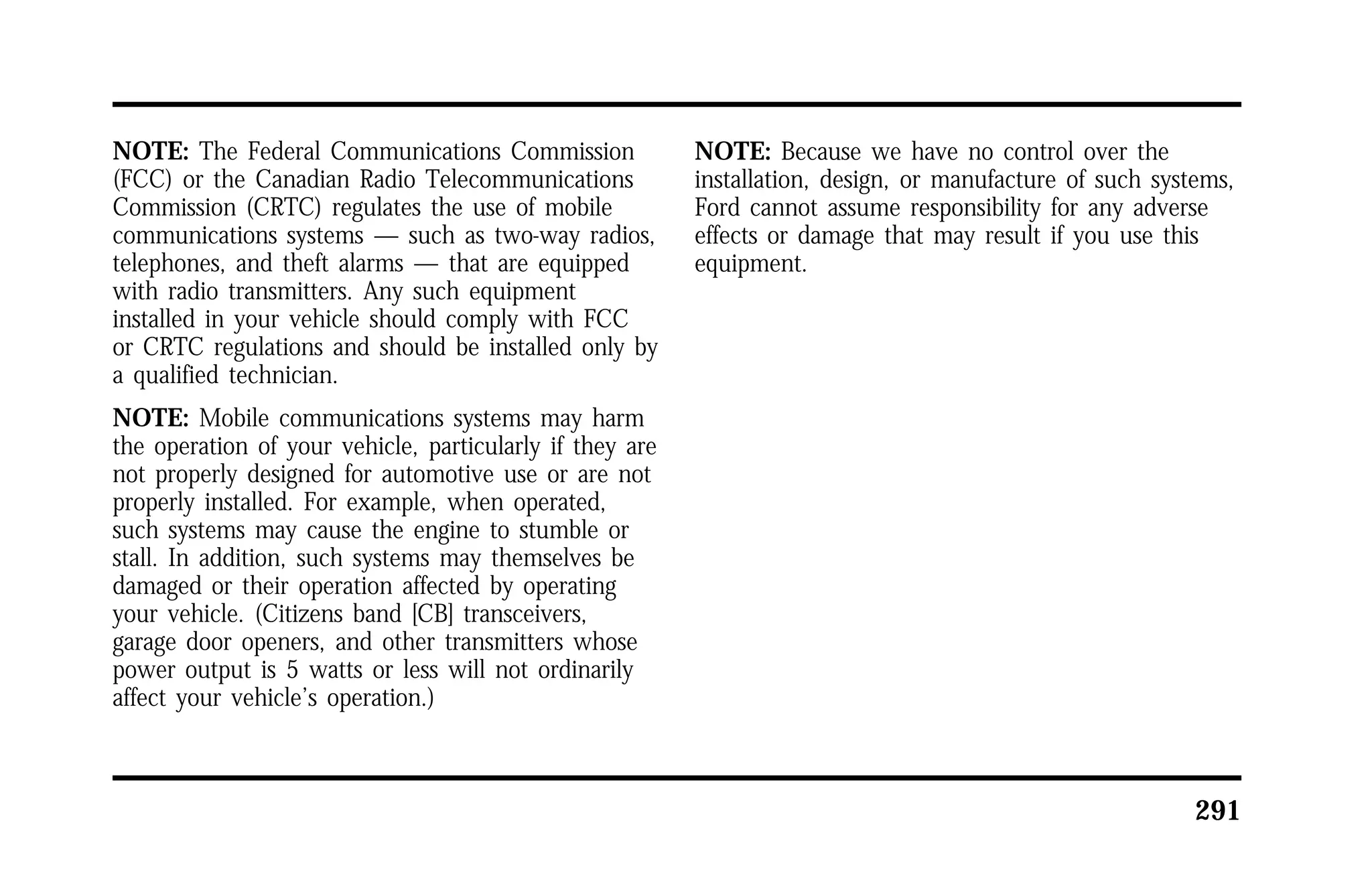 291 
NOTE: The Federal Communications Commission 
(FCC) or the Canadian Radio Telecommunications 
Commission (CRTC) regulates the use of mobile 
communications systems — such as two-way radios, 
telephones, and theft alarms — that are equipped 
with radio transmitters. Any such equipment 
installed in your vehicle should comply with FCC 
or CRTC regulations and should be installed only by 
a qualified technician. 
NOTE: Mobile communications systems may harm 
the operation of your vehicle, particularly if they are 
not properly designed for automotive use or are not 
properly installed. For example, when operated, 
such systems may cause the engine to stumble or 
stall. In addition, such systems may themselves be 
damaged or their operation affected by operating 
your vehicle. (Citizens band [CB] transceivers, 
garage door openers, and other transmitters whose 
power output is 5 watts or less will not ordinarily 
affect your vehicle’s operation.) 
NOTE: Because we have no control over the 
installation, design, or manufacture of such systems, 
Ford cannot assume responsibility for any adverse 
effects or damage that may result if you use this 
equipment. 
 