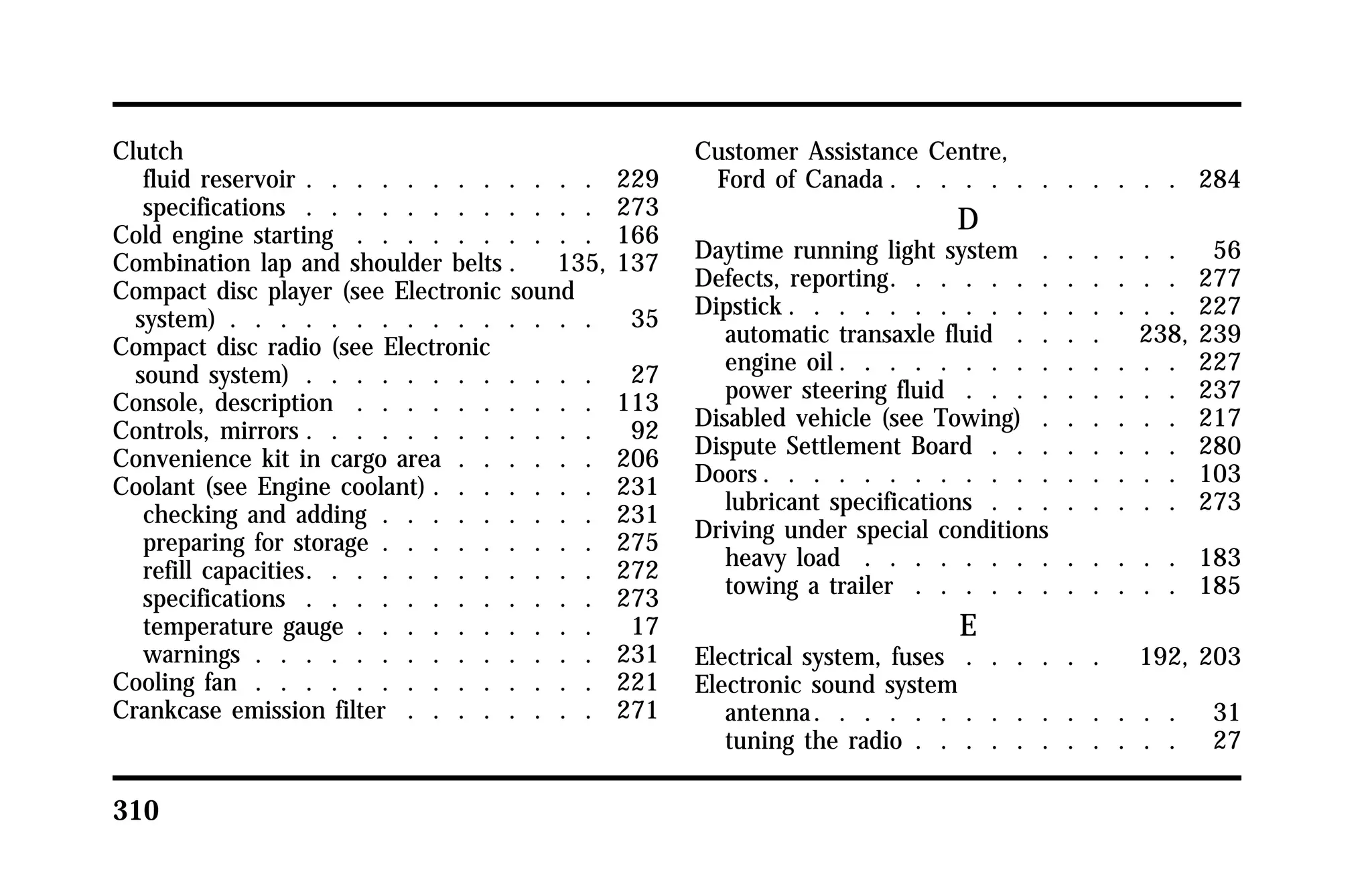 Clutch 
fluid reservoir . . . . . . . . . . . . 229 
specifications . . . . . . . . . . . . 273 
Cold engine starting . . . . . . . . . . 166 
Combination lap and shoulder belts . 135, 137 
Compact disc player (see Electronic sound 
system) . . . . . . . . . . . . . . . 35 
Compact disc radio (see Electronic 
sound system) . . . . . . . . . . . . 27 
Console, description . . . . . . . . . . 113 
Controls, mirrors . . . . . . . . . . . . 92 
Convenience kit in cargo area . . . . . . 206 
Coolant (see Engine coolant) . . . . . . . 231 
checking and adding . . . . . . . . . 231 
preparing for storage . . . . . . . . . 275 
refill capacities. . . . . . . . . . . . 272 
specifications . . . . . . . . . . . . 273 
temperature gauge . . . . . . . . . . 17 
warnings . . . . . . . . . . . . . . 231 
Cooling fan . . . . . . . . . . . . . . 221 
Crankcase emission filter . . . . . . . . 271 
310 
Customer Assistance Centre, 
Ford of Canada . . . . . . . . . . . . 284 
D 
Daytime running light system . . . . . . 56 
Defects, reporting. . . . . . . . . . . . 277 
Dipstick. . . . . . . . . . . . . . . . 227 
automatic transaxle fluid . . . . 238, 239 
engine oil. . . . . . . . . . . . . . 227 
power steering fluid . . . . . . . . . 237 
Disabled vehicle (see Towing) . . . . . . 217 
Dispute Settlement Board . . . . . . . . 280 
Doors. . . . . . . . . . . . . . . . . 103 
lubricant specifications . . . . . . . . 273 
Driving under special conditions 
heavy load . . . . . . . . . . . . . 183 
towing a trailer . . . . . . . . . . . 185 
E 
Electrical system, fuses . . . . . . 192, 203 
Electronic sound system 
antenna. . . . . . . . . . . . . . . 31 
tuning the radio . . . . . . . . . . . 27 
 