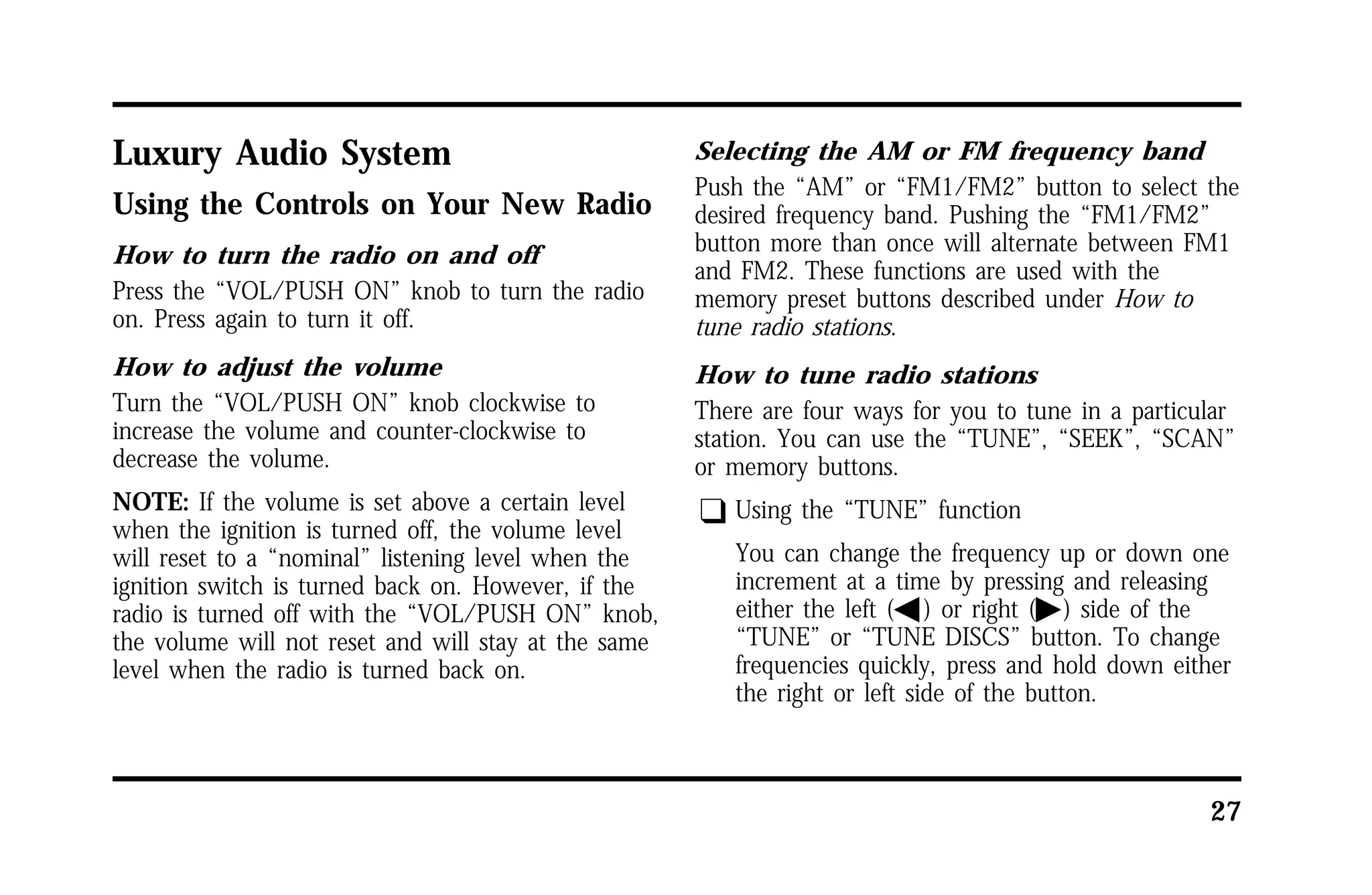 27 
Luxury Audio System 
Using the Controls on Your New Radio 
How to turn the radio on and off 
Press the “VOL/PUSH ON” knob to turn the radio 
on. Press again to turn it off. 
How to adjust the volume 
Turn the “VOL/PUSH ON” knob clockwise to 
increase the volume and counter-clockwise to 
decrease the volume. 
NOTE: If the volume is set above a certain level 
when the ignition is turned off, the volume level 
will reset to a “nominal” listening level when the 
ignition switch is turned back on. However, if the 
radio is turned off with the “VOL/PUSH ON” knob, 
the volume will not reset and will stay at the same 
level when the radio is turned back on. 
Selecting the AM or FM frequency band 
Push the “AM” or “FM1/FM2” button to select the 
desired frequency band. Pushing the “FM1/FM2” 
button more than once will alternate between FM1 
and FM2. These functions are used with the 
memory preset buttons described under How to 
tune radio stations. 
How to tune radio stations 
There are four ways for you to tune in a particular 
station. You can use the “TUNE”, “SEEK”, “SCAN” 
or memory buttons. 
q Using the “TUNE” function 
You can change the frequency up or down one 
increment at a time by pressing and releasing 
either the left (b) or right (a) side of the 
“TUNE” or “TUNE DISCS” button. To change 
frequencies quickly, press and hold down either 
the right or left side of the button. 
 