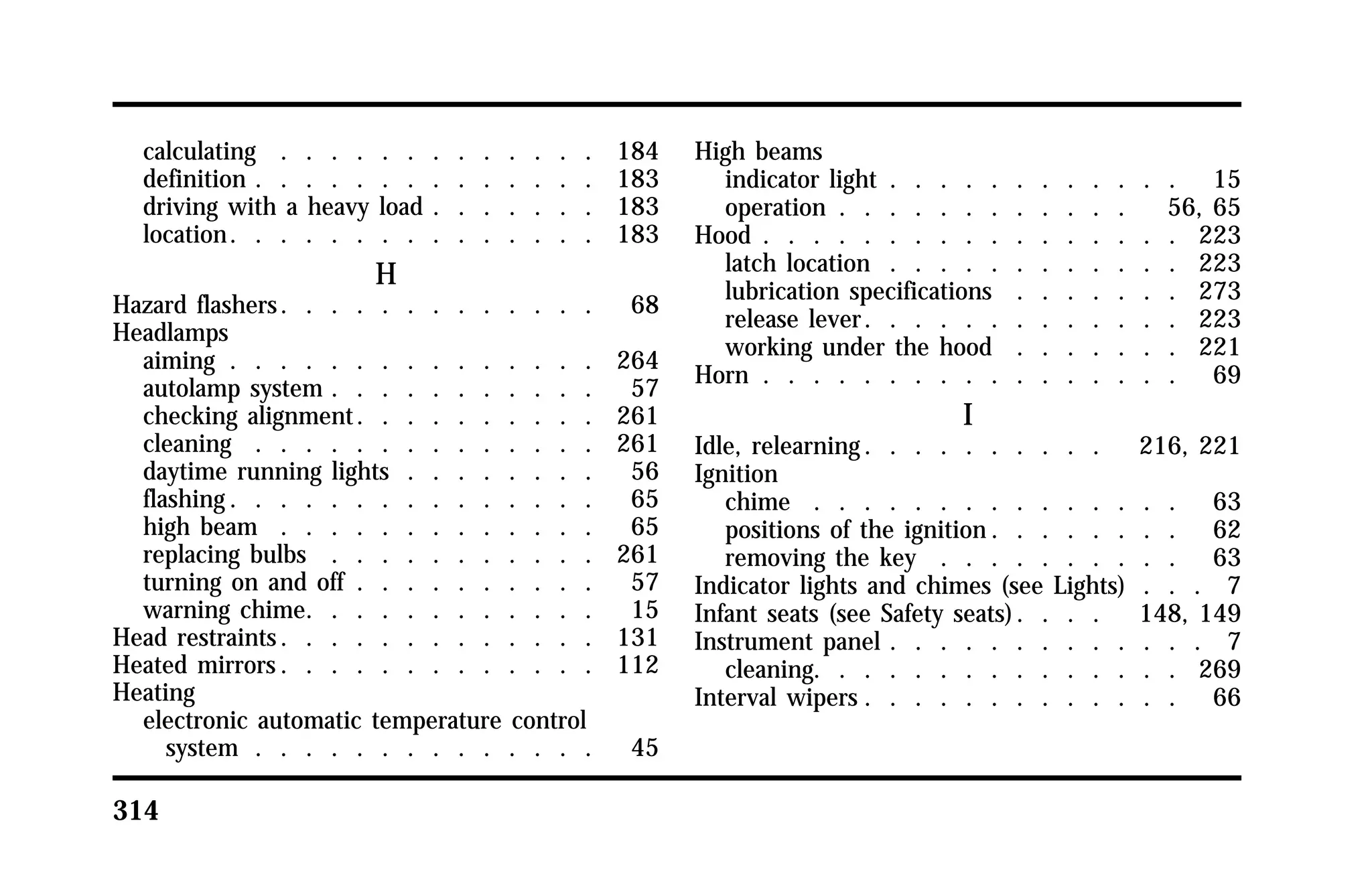 calculating . . . . . . . . . . . . . 184 
definition . . . . . . . . . . . . . . 183 
driving with a heavy load . . . . . . . 183 
location. . . . . . . . . . . . . . . 183 
314 
H 
Hazard flashers. . . . . . . . . . . . . 68 
Headlamps 
aiming . . . . . . . . . . . . . . . 264 
autolamp system . . . . . . . . . . . 57 
checking alignment. . . . . . . . . . 261 
cleaning . . . . . . . . . . . . . . 261 
daytime running lights . . . . . . . . 56 
flashing. . . . . . . . . . . . . . . 65 
high beam . . . . . . . . . . . . . 65 
replacing bulbs . . . . . . . . . . . 261 
turning on and off . . . . . . . . . . 57 
warning chime. . . . . . . . . . . . 15 
Head restraints. . . . . . . . . . . . . 131 
Heated mirrors. . . . . . . . . . . . . 112 
Heating 
electronic automatic temperature control 
system . . . . . . . . . . . . . . 45 
High beams 
indicator light . . . . . . . . . . . . 15 
operation . . . . . . . . . . . . 56, 65 
Hood . . . . . . . . . . . . . . . . . 223 
latch location . . . . . . . . . . . . 223 
lubrication specifications . . . . . . . 273 
release lever. . . . . . . . . . . . . 223 
working under the hood . . . . . . . 221 
Horn . . . . . . . . . . . . . . . . . 69 
I 
Idle, relearning. . . . . . . . . . 216, 221 
Ignition 
chime . . . . . . . . . . . . . . . 63 
positions of the ignition. . . . . . . . 62 
removing the key . . . . . . . . . . 63 
Indicator lights and chimes (see Lights) . . . 7 
Infant seats (see Safety seats). . . . 148, 149 
Instrument panel . . . . . . . . . . . . . 7 
cleaning. . . . . . . . . . . . . . . 269 
Interval wipers . . . . . . . . . . . . . 66 
 