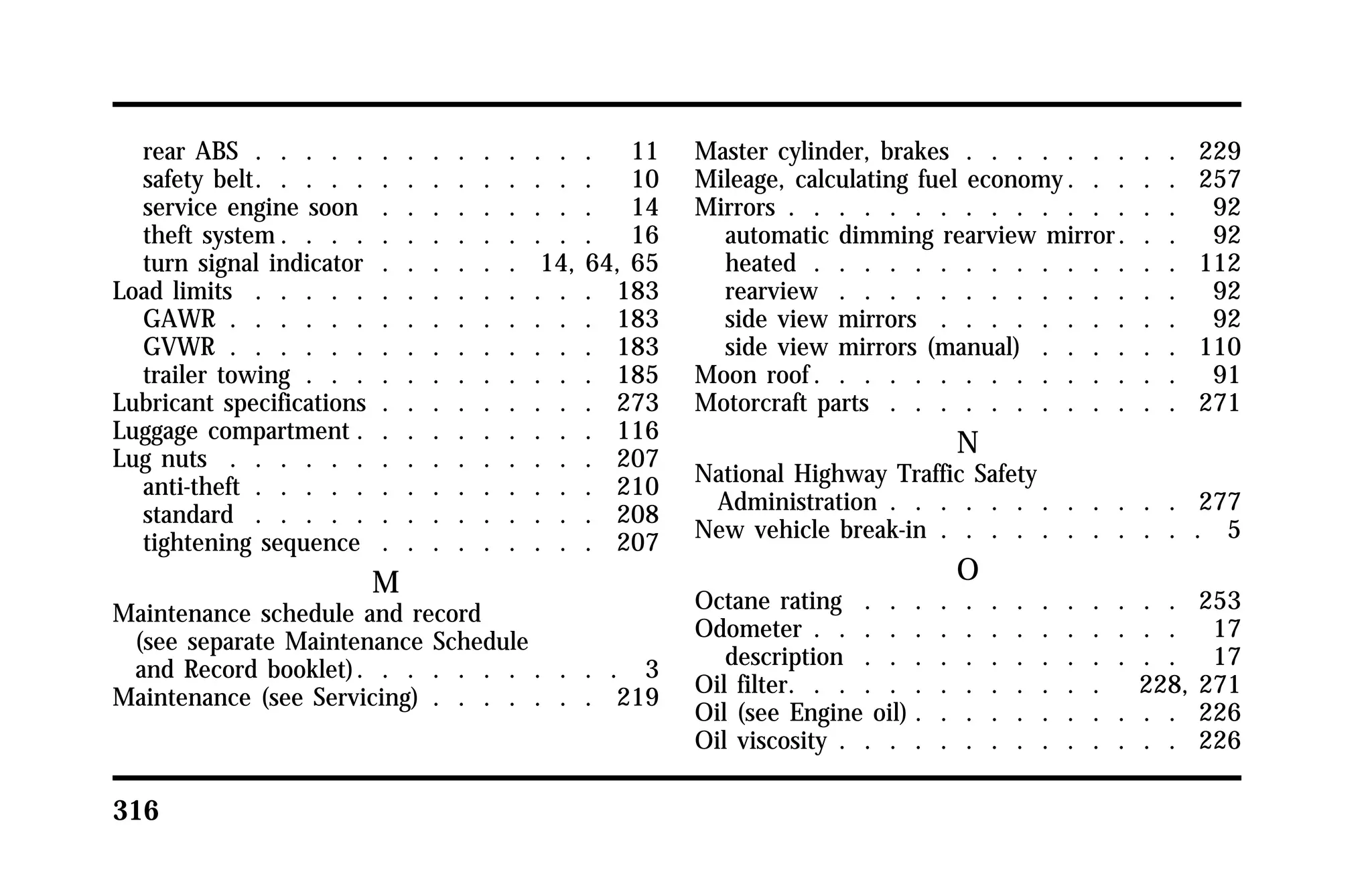 rear ABS . . . . . . . . . . . . . . 11 
safety belt. . . . . . . . . . . . . . 10 
service engine soon . . . . . . . . . 14 
theft system. . . . . . . . . . . . . 16 
turn signal indicator . . . . . . 14, 64, 65 
Load limits . . . . . . . . . . . . . . 183 
GAWR . . . . . . . . . . . . . . . 183 
GVWR . . . . . . . . . . . . . . . 183 
trailer towing . . . . . . . . . . . . 185 
Lubricant specifications . . . . . . . . . 273 
Luggage compartment . . . . . . . . . . 116 
Lug nuts . . . . . . . . . . . . . . . 207 
anti-theft . . . . . . . . . . . . . . 210 
standard . . . . . . . . . . . . . . 208 
tightening sequence . . . . . . . . . 207 
316 
M 
Maintenance schedule and record 
(see separate Maintenance Schedule 
and Record booklet). . . . . . . . . . . 3 
Maintenance (see Servicing) . . . . . . . 219 
Master cylinder, brakes . . . . . . . . . 229 
Mileage, calculating fuel economy. . . . . 257 
Mirrors . . . . . . . . . . . . . . . . 92 
automatic dimming rearview mirror . . . 92 
heated . . . . . . . . . . . . . . . 112 
rearview . . . . . . . . . . . . . . 92 
side view mirrors . . . . . . . . . . 92 
side view mirrors (manual) . . . . . . 110 
Moon roof. . . . . . . . . . . . . . . 91 
Motorcraft parts . . . . . . . . . . . . 271 
N 
National Highway Traffic Safety 
Administration . . . . . . . . . . . . 277 
New vehicle break-in . . . . . . . . . . . 5 
O 
Octane rating . . . . . . . . . . . . . 253 
Odometer . . . . . . . . . . . . . . . 17 
description . . . . . . . . . . . . . 17 
Oil filter. . . . . . . . . . . . . 228, 271 
Oil (see Engine oil) . . . . . . . . . . . 226 
Oil viscosity . . . . . . . . . . . . . . 226 
 