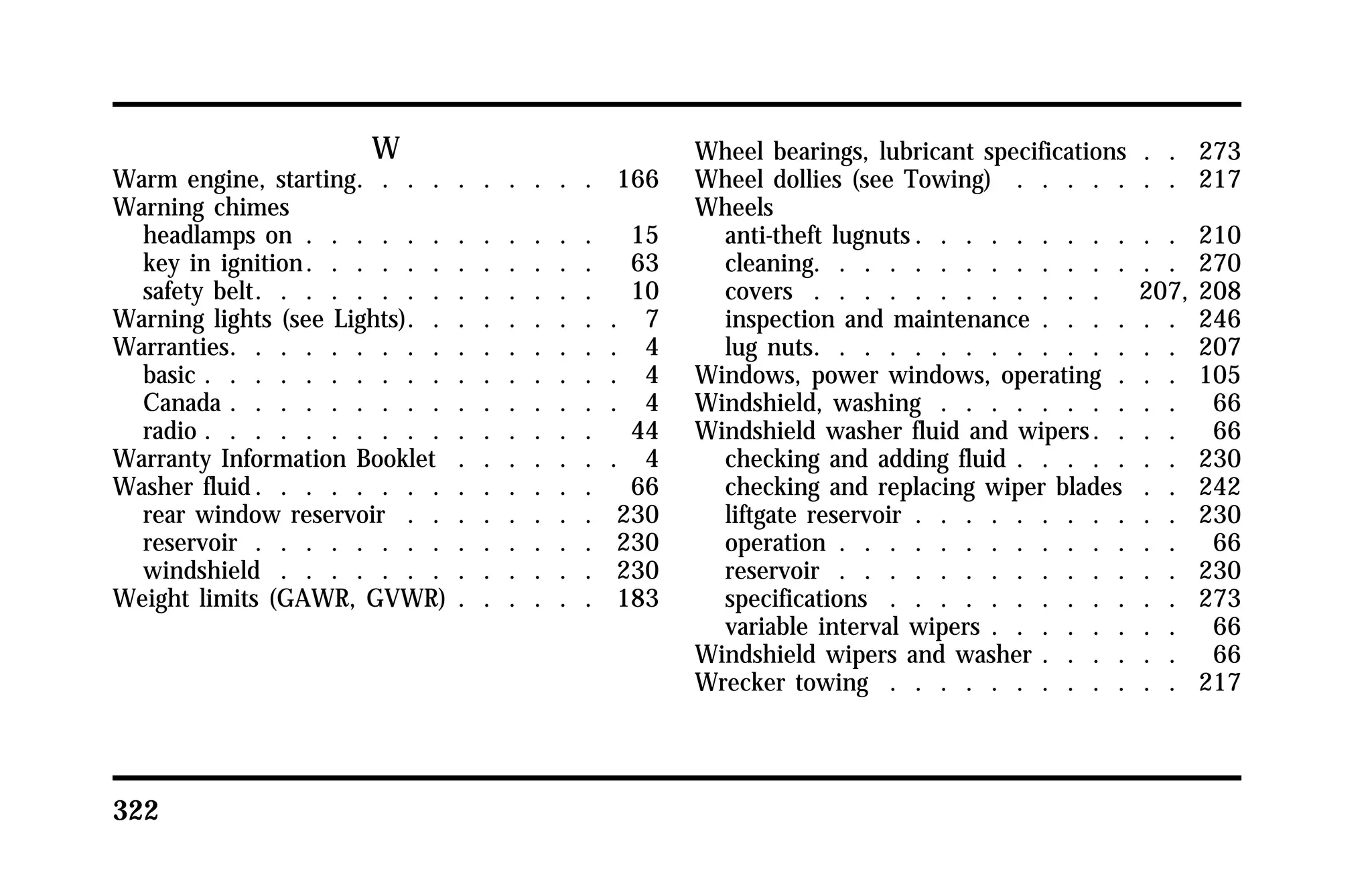 322 
W 
Warm engine, starting. . . . . . . . . . 166 
Warning chimes 
headlamps on . . . . . . . . . . . . 15 
key in ignition. . . . . . . . . . . . 63 
safety belt. . . . . . . . . . . . . . 10 
Warning lights (see Lights). . . . . . . . . 7 
Warranties. . . . . . . . . . . . . . . . 4 
basic . . . . . . . . . . . . . . . . . 4 
Canada . . . . . . . . . . . . . . . . 4 
radio . . . . . . . . . . . . . . . . 44 
Warranty Information Booklet . . . . . . . 4 
Washer fluid. . . . . . . . . . . . . . 66 
rear window reservoir . . . . . . . . 230 
reservoir . . . . . . . . . . . . . . 230 
windshield . . . . . . . . . . . . . 230 
Weight limits (GAWR, GVWR) . . . . . . 183 
Wheel bearings, lubricant specifications . . 273 
Wheel dollies (see Towing) . . . . . . . 217 
Wheels 
anti-theft lugnuts. . . . . . . . . . . 210 
cleaning. . . . . . . . . . . . . . . 270 
covers . . . . . . . . . . . . 207, 208 
inspection and maintenance . . . . . . 246 
lug nuts. . . . . . . . . . . . . . . 207 
Windows, power windows, operating . . . 105 
Windshield, washing . . . . . . . . . . 66 
Windshield washer fluid and wipers. . . . 66 
checking and adding fluid . . . . . . . 230 
checking and replacing wiper blades . . 242 
liftgate reservoir . . . . . . . . . . . 230 
operation . . . . . . . . . . . . . . 66 
reservoir . . . . . . . . . . . . . . 230 
specifications . . . . . . . . . . . . 273 
variable interval wipers . . . . . . . . 66 
Windshield wipers and washer . . . . . . 66 
Wrecker towing . . . . . . . . . . . . 217 
 