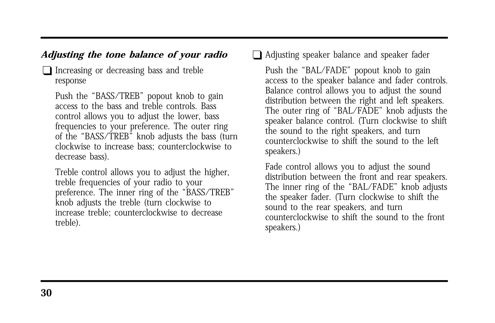 Adjusting the tone balance of your radio 
q Increasing or decreasing bass and treble 
30 
response 
Push the “BASS/TREB” popout knob to gain 
access to the bass and treble controls. Bass 
control allows you to adjust the lower, bass 
frequencies to your preference. The outer ring 
of the “BASS/TREB” knob adjusts the bass (turn 
clockwise to increase bass; counterclockwise to 
decrease bass). 
Treble control allows you to adjust the higher, 
treble frequencies of your radio to your 
preference. The inner ring of the “BASS/TREB” 
knob adjusts the treble (turn clockwise to 
increase treble; counterclockwise to decrease 
treble). 
q Adjusting speaker balance and speaker fader 
Push the “BAL/FADE” popout knob to gain 
access to the speaker balance and fader controls. 
Balance control allows you to adjust the sound 
distribution between the right and left speakers. 
The outer ring of “BAL/FADE” knob adjusts the 
speaker balance control. (Turn clockwise to shift 
the sound to the right speakers, and turn 
counterclockwise to shift the sound to the left 
speakers.) 
Fade control allows you to adjust the sound 
distribution between the front and rear speakers. 
The inner ring of the “BAL/FADE” knob adjusts 
the speaker fader. (Turn clockwise to shift the 
sound to the rear speakers, and turn 
counterclockwise to shift the sound to the front 
speakers.) 
 