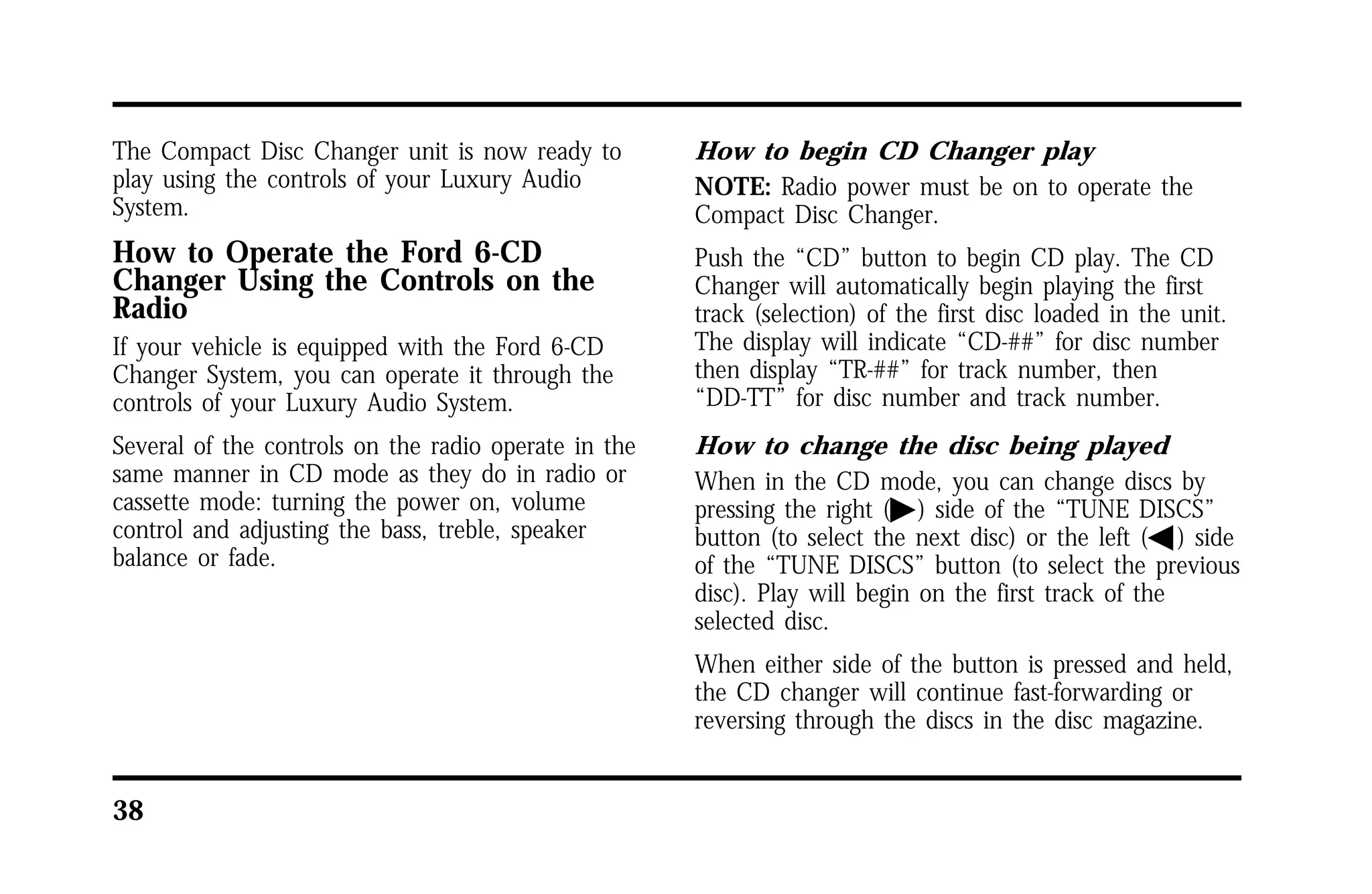 The Compact Disc Changer unit is now ready to 
play using the controls of your Luxury Audio 
System. 
How to Operate the Ford 6-CD 
Changer Using the Controls on the 
Radio 
If your vehicle is equipped with the Ford 6-CD 
Changer System, you can operate it through the 
controls of your Luxury Audio System. 
Several of the controls on the radio operate in the 
same manner in CD mode as they do in radio or 
cassette mode: turning the power on, volume 
control and adjusting the bass, treble, speaker 
balance or fade. 
38 
How to begin CD Changer play 
NOTE: Radio power must be on to operate the 
Compact Disc Changer. 
Push the “CD” button to begin CD play. The CD 
Changer will automatically begin playing the first 
track (selection) of the first disc loaded in the unit. 
The display will indicate “CD-##” for disc number 
then display “TR-##” for track number, then 
“DD-TT” for disc number and track number. 
How to change the disc being played 
When in the CD mode, you can change discs by 
pressing the right (a) side of the “TUNE DISCS” 
button (to select the next disc) or the left (b) side 
of the “TUNE DISCS” button (to select the previous 
disc). Play will begin on the first track of the 
selected disc. 
When either side of the button is pressed and held, 
the CD changer will continue fast-forwarding or 
reversing through the discs in the disc magazine. 
 
