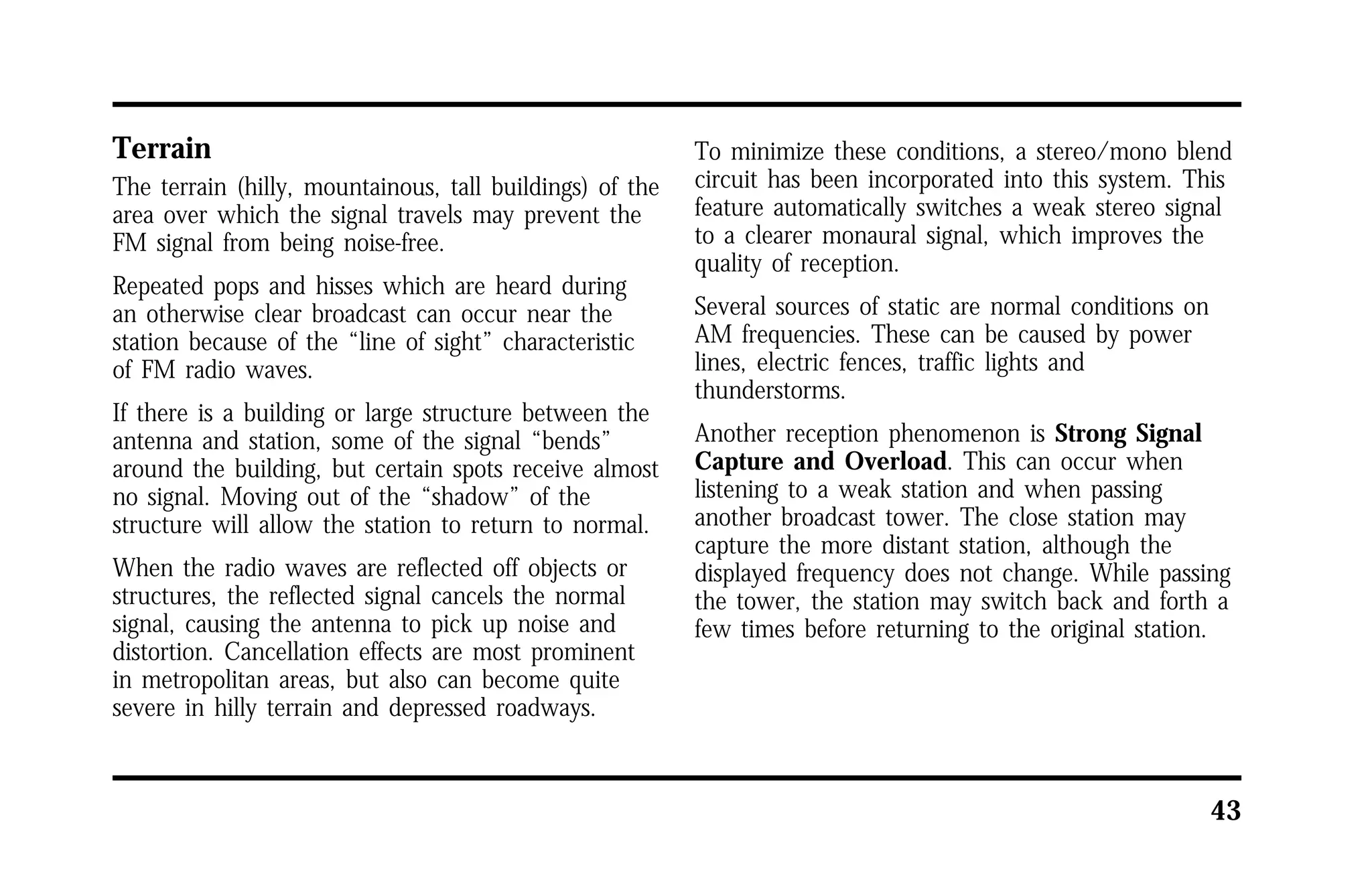 43 
Terrain 
The terrain (hilly, mountainous, tall buildings) of the 
area over which the signal travels may prevent the 
FM signal from being noise-free. 
Repeated pops and hisses which are heard during 
an otherwise clear broadcast can occur near the 
station because of the “line of sight” characteristic 
of FM radio waves. 
If there is a building or large structure between the 
antenna and station, some of the signal “bends” 
around the building, but certain spots receive almost 
no signal. Moving out of the “shadow” of the 
structure will allow the station to return to normal. 
When the radio waves are reflected off objects or 
structures, the reflected signal cancels the normal 
signal, causing the antenna to pick up noise and 
distortion. Cancellation effects are most prominent 
in metropolitan areas, but also can become quite 
severe in hilly terrain and depressed roadways. 
To minimize these conditions, a stereo/mono blend 
circuit has been incorporated into this system. This 
feature automatically switches a weak stereo signal 
to a clearer monaural signal, which improves the 
quality of reception. 
Several sources of static are normal conditions on 
AM frequencies. These can be caused by power 
lines, electric fences, traffic lights and 
thunderstorms. 
Another reception phenomenon is Strong Signal 
Capture and Overload. This can occur when 
listening to a weak station and when passing 
another broadcast tower. The close station may 
capture the more distant station, although the 
displayed frequency does not change. While passing 
the tower, the station may switch back and forth a 
few times before returning to the original station. 
 