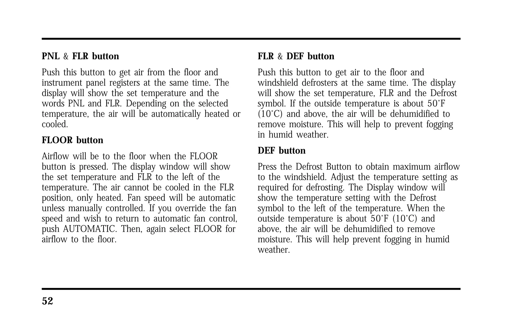 PNL & FLR button 
Push this button to get air from the floor and 
instrument panel registers at the same time. The 
display will show the set temperature and the 
words PNL and FLR. Depending on the selected 
temperature, the air will be automatically heated or 
cooled. 
FLOOR button 
Airflow will be to the floor when the FLOOR 
button is pressed. The display window will show 
the set temperature and FLR to the left of the 
temperature. The air cannot be cooled in the FLR 
position, only heated. Fan speed will be automatic 
unless manually controlled. If you override the fan 
speed and wish to return to automatic fan control, 
push AUTOMATIC. Then, again select FLOOR for 
airflow to the floor. 
52 
FLR & DEF button 
Push this button to get air to the floor and 
windshield defrosters at the same time. The display 
will show the set temperature, FLR and the Defrost 
symbol. If the outside temperature is about 50°F 
(10°C) and above, the air will be dehumidified to 
remove moisture. This will help to prevent fogging 
in humid weather. 
DEF button 
Press the Defrost Button to obtain maximum airflow 
to the windshield. Adjust the temperature setting as 
required for defrosting. The Display window will 
show the temperature setting with the Defrost 
symbol to the left of the temperature. When the 
outside temperature is about 50°F (10°C) and 
above, the air will be dehumidified to remove 
moisture. This will help prevent fogging in humid 
weather. 
 