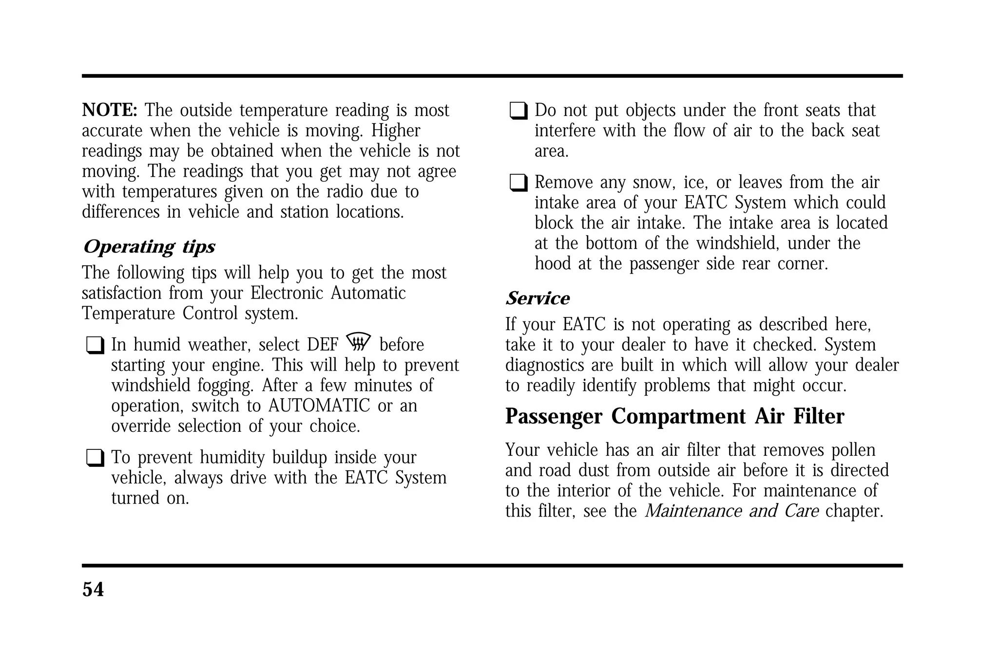 NOTE: The outside temperature reading is most 
accurate when the vehicle is moving. Higher 
readings may be obtained when the vehicle is not 
moving. The readings that you get may not agree 
with temperatures given on the radio due to 
differences in vehicle and station locations. 
Operating tips 
The following tips will help you to get the most 
satisfaction from your Electronic Automatic 
Temperature Control system. 
q In humid weather, select DEF V before 
54 
starting your engine. This will help to prevent 
windshield fogging. After a few minutes of 
operation, switch to AUTOMATIC or an 
override selection of your choice. 
q To prevent humidity buildup inside your 
vehicle, always drive with the EATC System 
turned on. 
q Do not put objects under the front seats that 
interfere with the flow of air to the back seat 
area. 
q Remove any snow, ice, or leaves from the air 
intake area of your EATC System which could 
block the air intake. The intake area is located 
at the bottom of the windshield, under the 
hood at the passenger side rear corner. 
Service 
If your EATC is not operating as described here, 
take it to your dealer to have it checked. System 
diagnostics are built in which will allow your dealer 
to readily identify problems that might occur. 
Passenger Compartment Air Filter 
Your vehicle has an air filter that removes pollen 
and road dust from outside air before it is directed 
to the interior of the vehicle. For maintenance of 
this filter, see the Maintenance and Care chapter. 
 