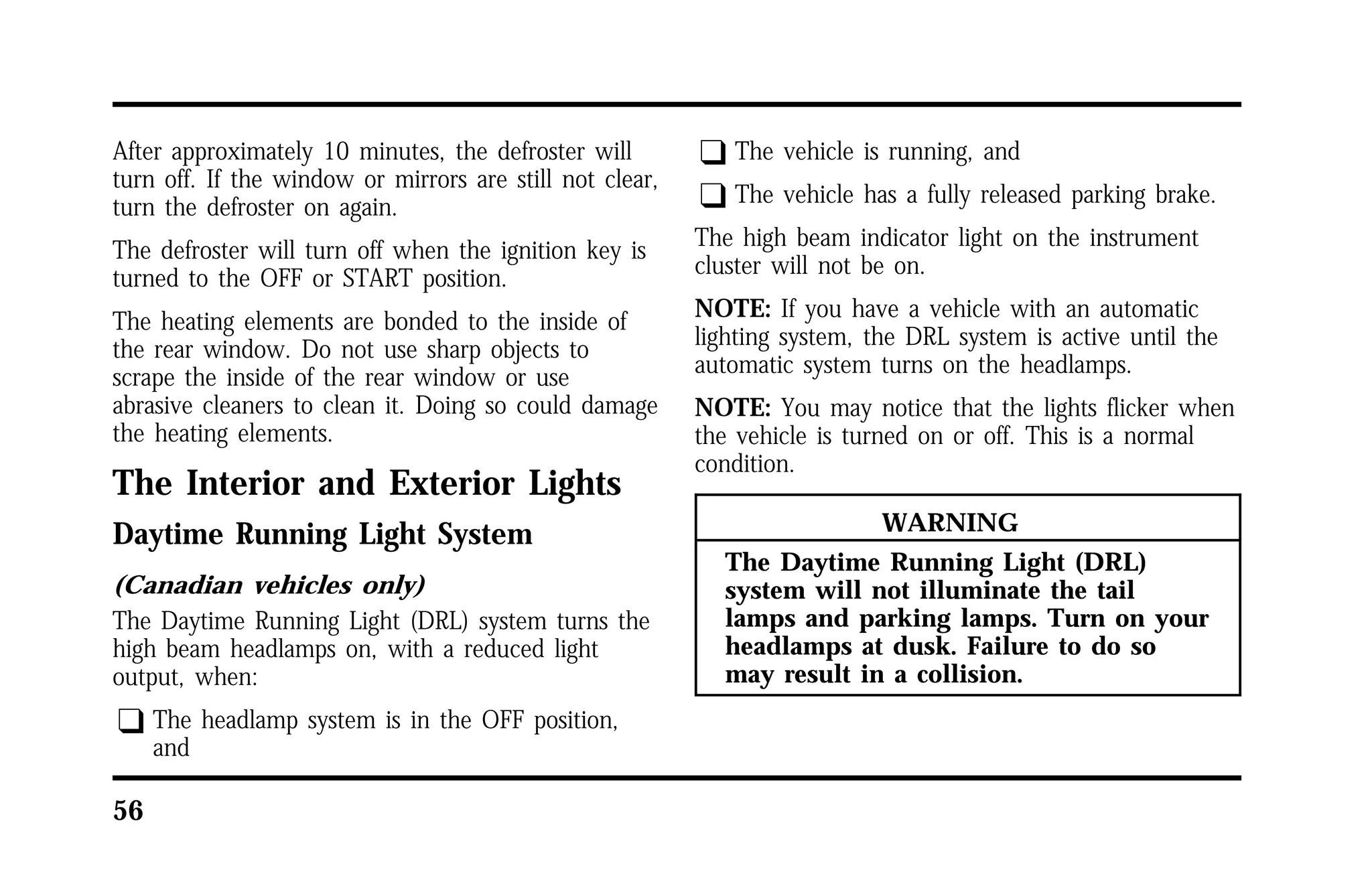After approximately 10 minutes, the defroster will 
turn off. If the window or mirrors are still not clear, 
turn the defroster on again. 
The defroster will turn off when the ignition key is 
turned to the OFF or START position. 
The heating elements are bonded to the inside of 
the rear window. Do not use sharp objects to 
scrape the inside of the rear window or use 
abrasive cleaners to clean it. Doing so could damage 
the heating elements. 
The Interior and Exterior Lights 
Daytime Running Light System 
(Canadian vehicles only) 
The Daytime Running Light (DRL) system turns the 
high beam headlamps on, with a reduced light 
output, when: 
q The headlamp system is in the OFF position, 
56 
and 
q The vehicle is running, and 
q The vehicle has a fully released parking brake. 
The high beam indicator light on the instrument 
cluster will not be on. 
NOTE: If you have a vehicle with an automatic 
lighting system, the DRL system is active until the 
automatic system turns on the headlamps. 
NOTE: You may notice that the lights flicker when 
the vehicle is turned on or off. This is a normal 
condition. 
WARNING 
The Daytime Running Light (DRL) 
system will not illuminate the tail 
lamps and parking lamps. Turn on your 
headlamps at dusk. Failure to do so 
may result in a collision. 
 