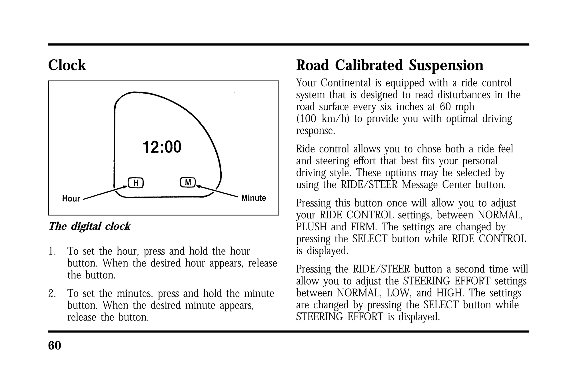 Clock 
The digital clock 
1. To set the hour, press and hold the hour 
60 
button. When the desired hour appears, release 
the button. 
2. To set the minutes, press and hold the minute 
button. When the desired minute appears, 
release the button. 
Road Calibrated Suspension 
Your Continental is equipped with a ride control 
system that is designed to read disturbances in the 
road surface every six inches at 60 mph 
(100 km/h) to provide you with optimal driving 
response. 
Ride control allows you to chose both a ride feel 
and steering effort that best fits your personal 
driving style. These options may be selected by 
using the RIDE/STEER Message Center button. 
Pressing this button once will allow you to adjust 
your RIDE CONTROL settings, between NORMAL, 
PLUSH and FIRM. The settings are changed by 
pressing the SELECT button while RIDE CONTROL 
is displayed. 
Pressing the RIDE/STEER button a second time will 
allow you to adjust the STEERING EFFORT settings 
between NORMAL, LOW, and HIGH. The settings 
are changed by pressing the SELECT button while 
STEERING EFFORT is displayed. 
 