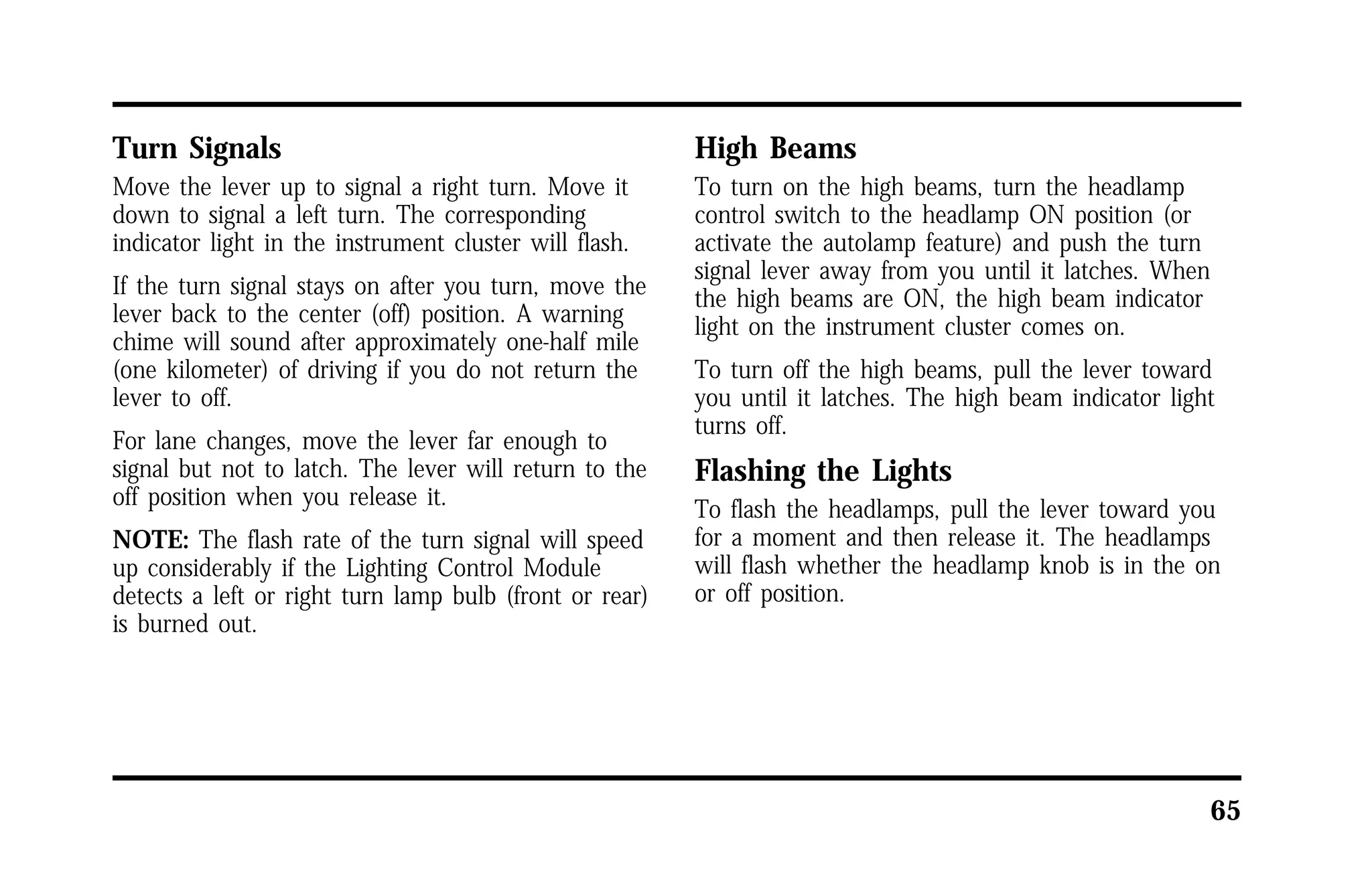 65 
Turn Signals 
Move the lever up to signal a right turn. Move it 
down to signal a left turn. The corresponding 
indicator light in the instrument cluster will flash. 
If the turn signal stays on after you turn, move the 
lever back to the center (off) position. A warning 
chime will sound after approximately one-half mile 
(one kilometer) of driving if you do not return the 
lever to off. 
For lane changes, move the lever far enough to 
signal but not to latch. The lever will return to the 
off position when you release it. 
NOTE: The flash rate of the turn signal will speed 
up considerably if the Lighting Control Module 
detects a left or right turn lamp bulb (front or rear) 
is burned out. 
High Beams 
To turn on the high beams, turn the headlamp 
control switch to the headlamp ON position (or 
activate the autolamp feature) and push the turn 
signal lever away from you until it latches. When 
the high beams are ON, the high beam indicator 
light on the instrument cluster comes on. 
To turn off the high beams, pull the lever toward 
you until it latches. The high beam indicator light 
turns off. 
Flashing the Lights 
To flash the headlamps, pull the lever toward you 
for a moment and then release it. The headlamps 
will flash whether the headlamp knob is in the on 
or off position. 
 