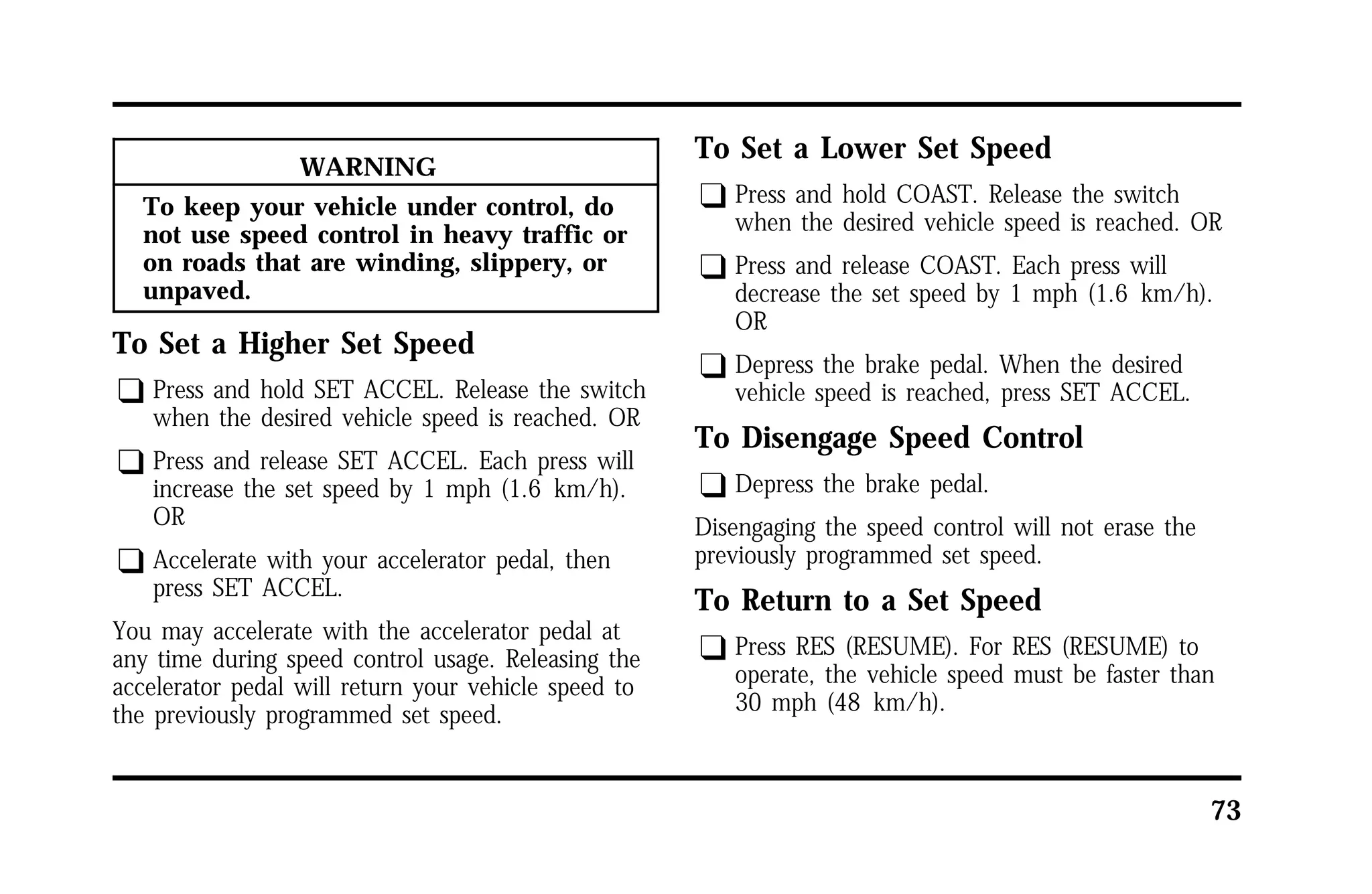 73 
WARNING 
To keep your vehicle under control, do 
not use speed control in heavy traffic or 
on roads that are winding, slippery, or 
unpaved. 
To Set a Higher Set Speed 
q Press and hold SET ACCEL. Release the switch 
when the desired vehicle speed is reached. OR 
q Press and release SET ACCEL. Each press will 
increase the set speed by 1 mph (1.6 km/h). 
OR 
q Accelerate with your accelerator pedal, then 
press SET ACCEL. 
You may accelerate with the accelerator pedal at 
any time during speed control usage. Releasing the 
accelerator pedal will return your vehicle speed to 
the previously programmed set speed. 
To Set a Lower Set Speed 
q Press and hold COAST. Release the switch 
when the desired vehicle speed is reached. OR 
q Press and release COAST. Each press will 
decrease the set speed by 1 mph (1.6 km/h). 
OR 
q Depress the brake pedal. When the desired 
vehicle speed is reached, press SET ACCEL. 
To Disengage Speed Control 
q Depress the brake pedal. 
Disengaging the speed control will not erase the 
previously programmed set speed. 
To Return to a Set Speed 
q Press RES (RESUME). For RES (RESUME) to 
operate, the vehicle speed must be faster than 
30 mph (48 km/h). 
 