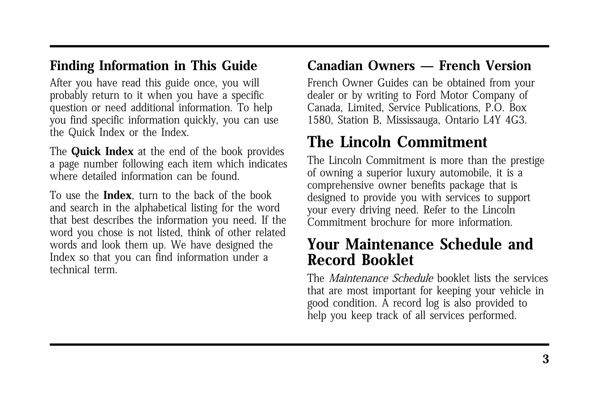 3 
Finding Information in This Guide 
After you have read this guide once, you will 
probably return to it when you have a specific 
question or need additional information. To help 
you find specific information quickly, you can use 
the Quick Index or the Index. 
The Quick Index at the end of the book provides 
a page number following each item which indicates 
where detailed information can be found. 
To use the Index, turn to the back of the book 
and search in the alphabetical listing for the word 
that best describes the information you need. If the 
word you chose is not listed, think of other related 
words and look them up. We have designed the 
Index so that you can find information under a 
technical term. 
Canadian Owners — French Version 
French Owner Guides can be obtained from your 
dealer or by writing to Ford Motor Company of 
Canada, Limited, Service Publications, P.O. Box 
1580, Station B, Mississauga, Ontario L4Y 4G3. 
The Lincoln Commitment 
The Lincoln Commitment is more than the prestige 
of owning a superior luxury automobile, it is a 
comprehensive owner benefits package that is 
designed to provide you with services to support 
your every driving need. Refer to the Lincoln 
Commitment brochure for more information. 
Your Maintenance Schedule and 
Record Booklet 
The Maintenance Schedule booklet lists the services 
that are most important for keeping your vehicle in 
good condition. A record log is also provided to 
help you keep track of all services performed. 
 