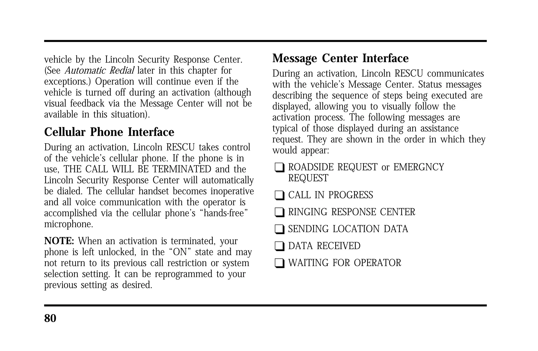 vehicle by the Lincoln Security Response Center. 
(See Automatic Redial later in this chapter for 
exceptions.) Operation will continue even if the 
vehicle is turned off during an activation (although 
visual feedback via the Message Center will not be 
available in this situation). 
Cellular Phone Interface 
During an activation, Lincoln RESCU takes control 
of the vehicle’s cellular phone. If the phone is in 
use, THE CALL WILL BE TERMINATED and the 
Lincoln Security Response Center will automatically 
be dialed. The cellular handset becomes inoperative 
and all voice communication with the operator is 
accomplished via the cellular phone’s “hands-free” 
microphone. 
NOTE: When an activation is terminated, your 
phone is left unlocked, in the “ON” state and may 
not return to its previous call restriction or system 
selection setting. It can be reprogrammed to your 
previous setting as desired. 
80 
Message Center Interface 
During an activation, Lincoln RESCU communicates 
with the vehicle’s Message Center. Status messages 
describing the sequence of steps being executed are 
displayed, allowing you to visually follow the 
activation process. The following messages are 
typical of those displayed during an assistance 
request. They are shown in the order in which they 
would appear: 
q ROADSIDE REQUEST or EMERGNCY 
REQUEST 
q CALL IN PROGRESS 
q RINGING RESPONSE CENTER 
q SENDING LOCATION DATA 
q DATA RECEIVED 
q WAITING FOR OPERATOR 
 