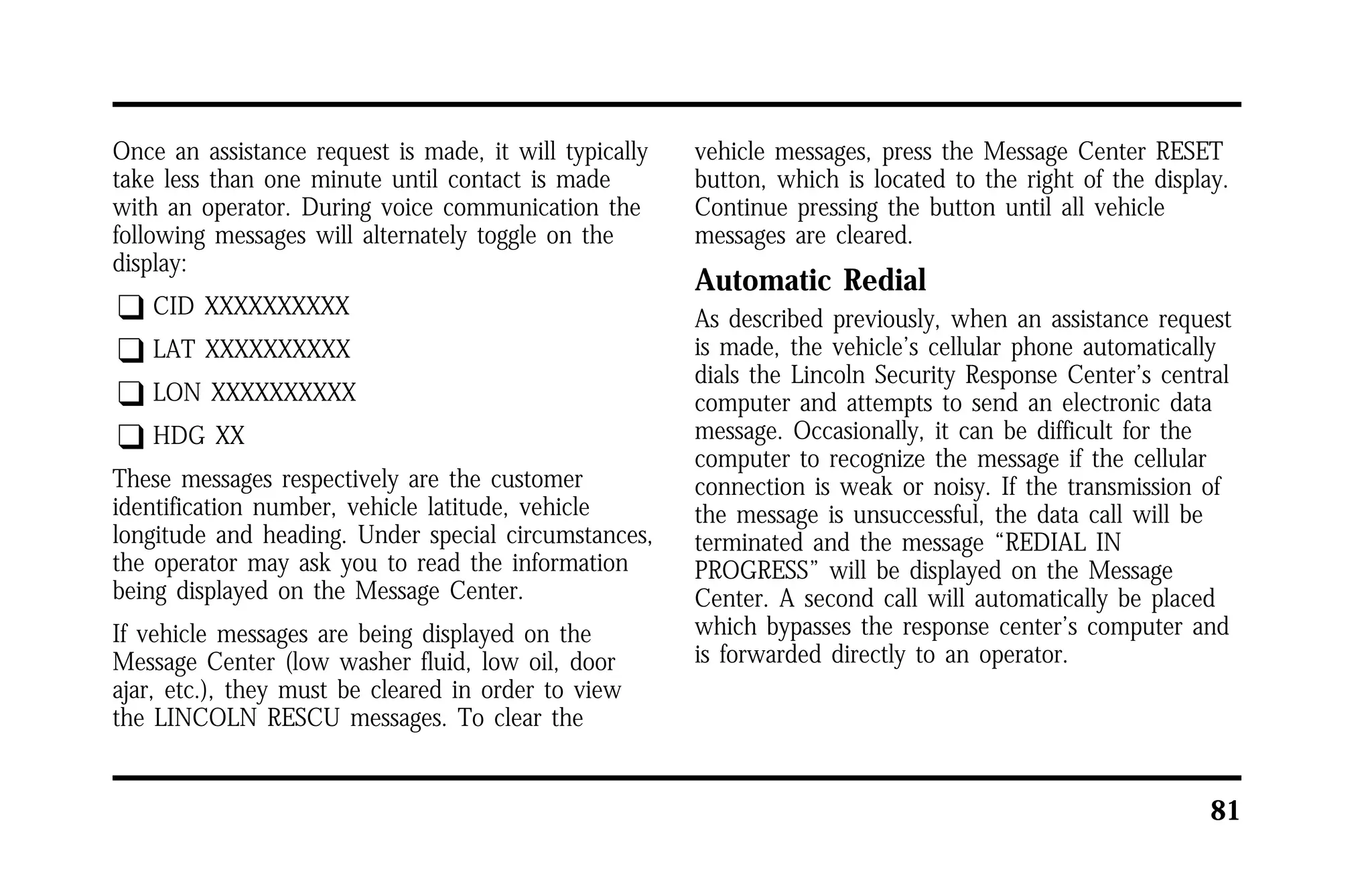 81 
Once an assistance request is made, it will typically 
take less than one minute until contact is made 
with an operator. During voice communication the 
following messages will alternately toggle on the 
display: 
q CID XXXXXXXXXX 
q LAT XXXXXXXXXX 
q LON XXXXXXXXXX 
q HDG XX 
These messages respectively are the customer 
identification number, vehicle latitude, vehicle 
longitude and heading. Under special circumstances, 
the operator may ask you to read the information 
being displayed on the Message Center. 
If vehicle messages are being displayed on the 
Message Center (low washer fluid, low oil, door 
ajar, etc.), they must be cleared in order to view 
the LINCOLN RESCU messages. To clear the 
vehicle messages, press the Message Center RESET 
button, which is located to the right of the display. 
Continue pressing the button until all vehicle 
messages are cleared. 
Automatic Redial 
As described previously, when an assistance request 
is made, the vehicle’s cellular phone automatically 
dials the Lincoln Security Response Center’s central 
computer and attempts to send an electronic data 
message. Occasionally, it can be difficult for the 
computer to recognize the message if the cellular 
connection is weak or noisy. If the transmission of 
the message is unsuccessful, the data call will be 
terminated and the message “REDIAL IN 
PROGRESS” will be displayed on the Message 
Center. A second call will automatically be placed 
which bypasses the response center’s computer and 
is forwarded directly to an operator. 
 