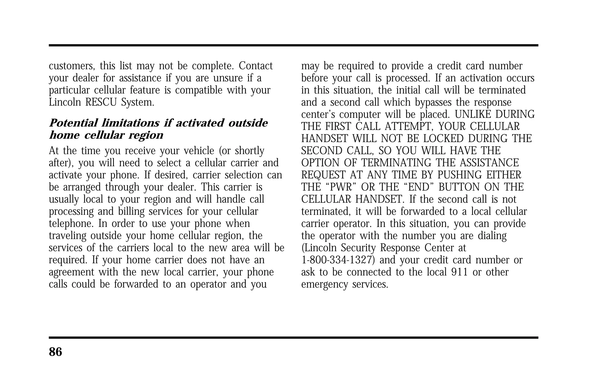 customers, this list may not be complete. Contact 
your dealer for assistance if you are unsure if a 
particular cellular feature is compatible with your 
Lincoln RESCU System. 
Potential limitations if activated outside 
home cellular region 
At the time you receive your vehicle (or shortly 
after), you will need to select a cellular carrier and 
activate your phone. If desired, carrier selection can 
be arranged through your dealer. This carrier is 
usually local to your region and will handle call 
processing and billing services for your cellular 
telephone. In order to use your phone when 
traveling outside your home cellular region, the 
services of the carriers local to the new area will be 
required. If your home carrier does not have an 
agreement with the new local carrier, your phone 
calls could be forwarded to an operator and you 
86 
may be required to provide a credit card number 
before your call is processed. If an activation occurs 
in this situation, the initial call will be terminated 
and a second call which bypasses the response 
center’s computer will be placed. UNLIKE DURING 
THE FIRST CALL ATTEMPT, YOUR CELLULAR 
HANDSET WILL NOT BE LOCKED DURING THE 
SECOND CALL, SO YOU WILL HAVE THE 
OPTION OF TERMINATING THE ASSISTANCE 
REQUEST AT ANY TIME BY PUSHING EITHER 
THE “PWR” OR THE “END” BUTTON ON THE 
CELLULAR HANDSET. If the second call is not 
terminated, it will be forwarded to a local cellular 
carrier operator. In this situation, you can provide 
the operator with the number you are dialing 
(Lincoln Security Response Center at 
1-800-334-1327) and your credit card number or 
ask to be connected to the local 911 or other 
emergency services. 
 