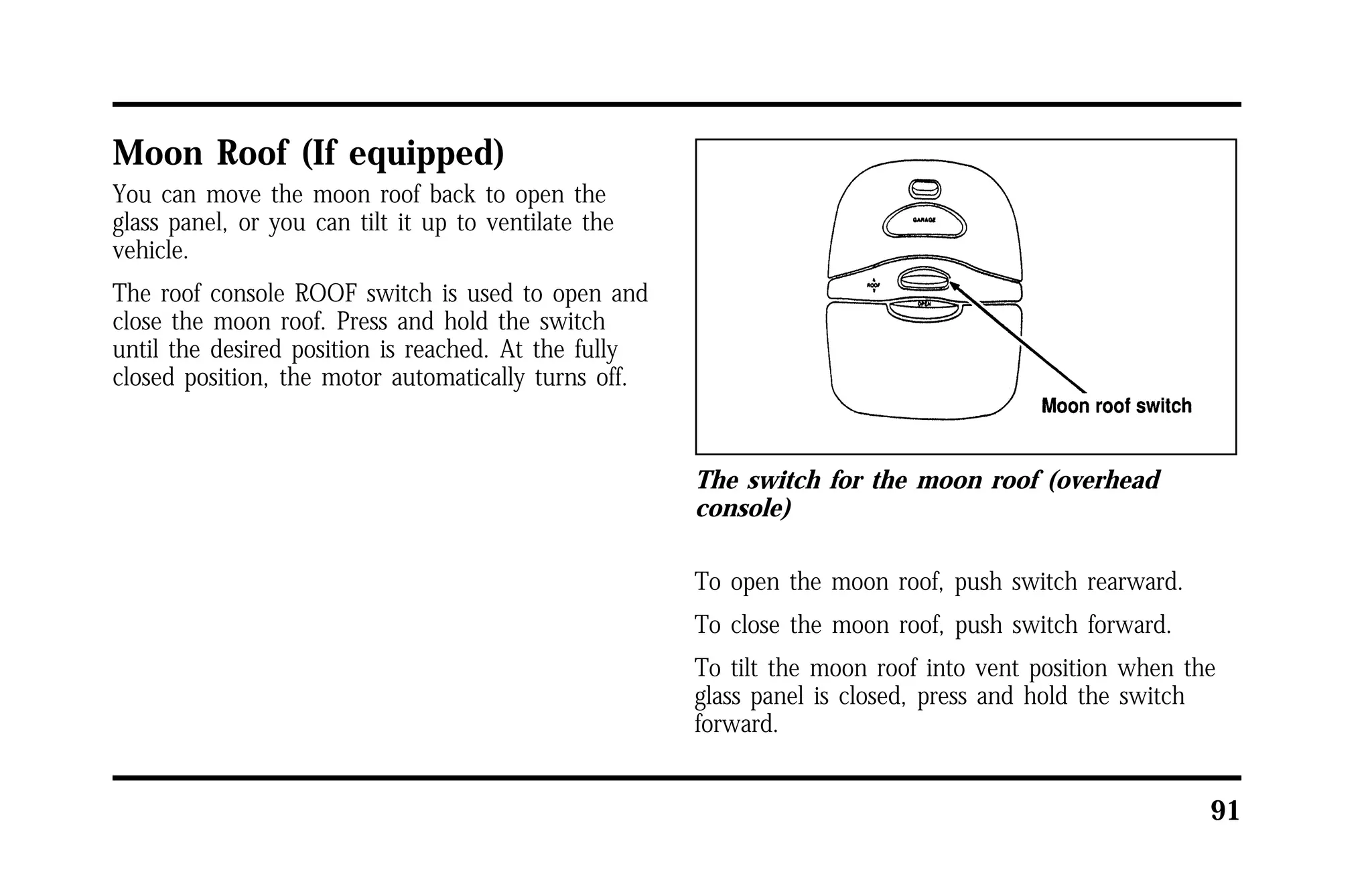 91 
Moon Roof (If equipped) 
You can move the moon roof back to open the 
glass panel, or you can tilt it up to ventilate the 
vehicle. 
The roof console ROOF switch is used to open and 
close the moon roof. Press and hold the switch 
until the desired position is reached. At the fully 
closed position, the motor automatically turns off. 
The switch for the moon roof (overhead 
console) 
To open the moon roof, push switch rearward. 
To close the moon roof, push switch forward. 
To tilt the moon roof into vent position when the 
glass panel is closed, press and hold the switch 
forward. 
 