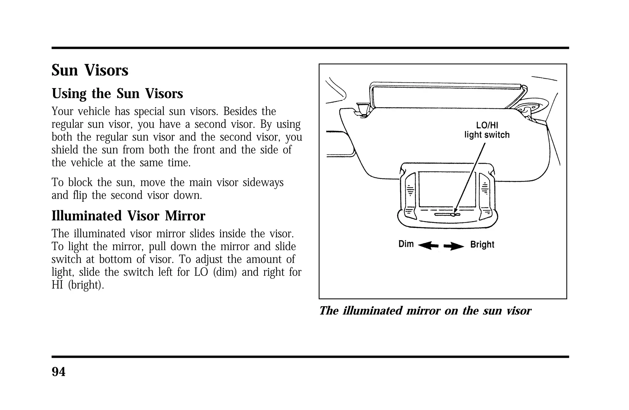 Sun Visors 
Using the Sun Visors 
Your vehicle has special sun visors. Besides the 
regular sun visor, you have a second visor. By using 
both the regular sun visor and the second visor, you 
shield the sun from both the front and the side of 
the vehicle at the same time. 
To block the sun, move the main visor sideways 
and flip the second visor down. 
Illuminated Visor Mirror 
The illuminated visor mirror slides inside the visor. 
To light the mirror, pull down the mirror and slide 
switch at bottom of visor. To adjust the amount of 
light, slide the switch left for LO (dim) and right for 
HI (bright). 
94 
The illuminated mirror on the sun visor 
 