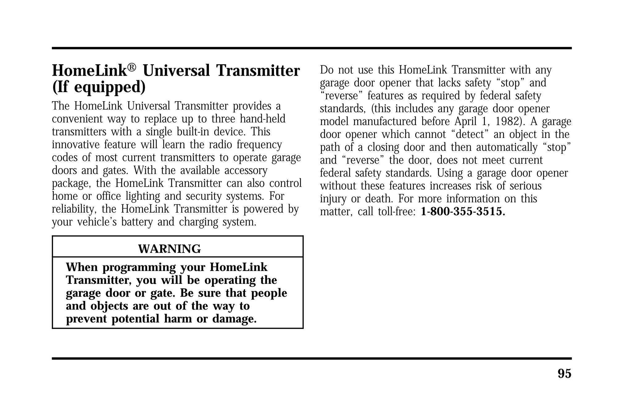 95 
HomeLinkH Universal Transmitter 
(If equipped) 
The HomeLink Universal Transmitter provides a 
convenient way to replace up to three hand-held 
transmitters with a single built-in device. This 
innovative feature will learn the radio frequency 
codes of most current transmitters to operate garage 
doors and gates. With the available accessory 
package, the HomeLink Transmitter can also control 
home or office lighting and security systems. For 
reliability, the HomeLink Transmitter is powered by 
your vehicle’s battery and charging system. 
WARNING 
When programming your HomeLink 
Transmitter, you will be operating the 
garage door or gate. Be sure that people 
and objects are out of the way to 
prevent potential harm or damage. 
Do not use this HomeLink Transmitter with any 
garage door opener that lacks safety “stop” and 
“reverse” features as required by federal safety 
standards, (this includes any garage door opener 
model manufactured before April 1, 1982). A garage 
door opener which cannot “detect” an object in the 
path of a closing door and then automatically “stop” 
and “reverse” the door, does not meet current 
federal safety standards. Using a garage door opener 
without these features increases risk of serious 
injury or death. For more information on this 
matter, call toll-free: 1-800-355-3515. 
 
