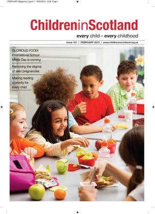 every child – every childhood
ChildreninScotland
Issue 161 / FEBRUARY 2015 / www.childreninscotland.org.uk
GLORIOUS FOOD!
International School
Meals Day is coming
Removing the stigma
of teen pregnancies
Making reading
a priority for
every child
FEBRUARY Magazine_Layout 1 10/02/2015 13:39 Page 1
 