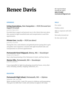 Renee Davis 68 Long Pond Road
Danville NH, 03819
(603) 275-8589
momodavis67@gmail.com
EXPERIENCE
Living Innovations, ​New Hampshire— ​PCSP (Personal Care
Support Personal)
June 2012- March 2015
Provided direct support and personal care to the clients that were given.
Also assisted in light household tasks and transportation to and from
appointments.
Private Care, ​Locally— ​PCSP (see above)
June 2012- To current
During this time, took initiative and gathered private paying jobs to gain
and gather more experience. Assisted with light household tasks and
transportation to and from appointments.
Portsmouth Naval Shipyard, ​Kittery, ME— ​Housekeeper
October 2010- May 2011
Day to day housecleaning of the Helmsmen in hotel, and Navy Berrics.
Marian Ellis, ​Portsmouth, NH— ​Housekeeper
June 2012- June 2014
I was responsible for light housekeeping around the house, every other
week. Including, laundry, mopping, bathrooms, etc...
EDUCATION
Portsmouth High School, ​Portsmouth, NH — ​Diploma
September 1984 - June 1988
While enrolled in PHS, I took CTE courses in childcare and homemaking.
They gave me skills that I could, and continue to apply in life today.
SKILLS
Pro-active
Problem solver
Able to cooperate well with
others
Not easily stressed out
On time and on task
 