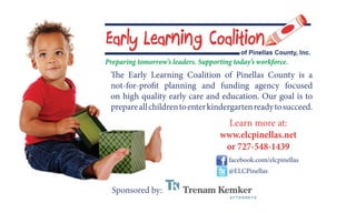 The Early Learning Coalition of Pinellas County is a
not-for-profit planning and funding agency focused
on high quality early care and education. Our goal is to
prepareallchildrentoenterkindergartenreadytosucceed.
facebook.com/elcpinellas
@ELCPinellas
Learn more at:
www.elcpinellas.net
or 727-548-1439
Sponsored by:
Preparing tomorrow’s leaders. Supporting today’s workforce.
 