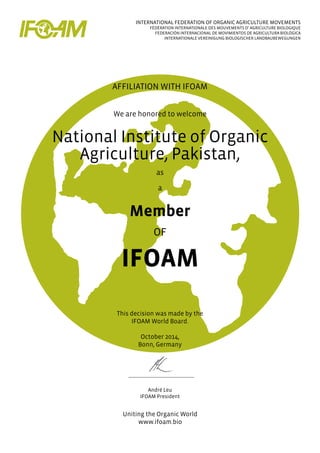 INTERNATIONAL FEDERATION OF ORGANIC AGRICULTURE MOVEMENTS
FÉDÉRATION INTERNATIONALE DES MOUVEMENTS D’ AGRICULTURE BIOLOGIQUE
FEDERACIÓN INTERNACIONAL DE MOVIMIENTOS DE AGRICULTURA BIOLÓGICA
INTERNATIONALE VEREINIGUNG BIOLOGISCHER LANDBAUBEWEGUNGEN
AFFILIATION WITH IFOAM
We are honored to welcome
National Institute of Organic
Agriculture, Pakistan,
as
a
Member
OF
IFOAM
This decision was made by the
IFOAM World Board.
October 2014,
Bonn, Germany
André Leu
IFOAM President
Uniting the Organic World
www.ifoam.bio
 