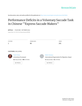 See	discussions,	stats,	and	author	profiles	for	this	publication	at:	http://www.researchgate.net/publication/232274829
Performance	Deficits	in	a	Voluntary	Saccade	Task
in	Chinese	''Express	Saccade	Makers''
ARTICLE		in		PLOS	ONE	·	OCTOBER	2012
Impact	Factor:	3.53	·	DOI:	10.1371/journal.pone.0047688
CITATION
1
DOWNLOADS
80
VIEWS
241
4	AUTHORS,	INCLUDING:
Paul	C	Knox
University	of	Liverpool
62	PUBLICATIONS			409	CITATIONS			
SEE	PROFILE
Nabin	Amatya
International	Organization	for	Migration,	Nepal
8	PUBLICATIONS			43	CITATIONS			
SEE	PROFILE
Available	from:	Nabin	Amatya
Retrieved	on:	18	August	2015
 