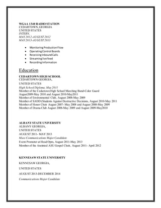 WGAA 1340 RADIO STATION
CEDARTOWN,GEORGIA
UNITED STATES
INTERN,
MAY 2012-AUGUST 2012
MAY 2013-AUGUST 2013
 MonitoringProductionFlow
 OperatingControl Boards
 ReceivingInboundCalls
 Streaminglive feed
 RecordingInformation
Education
CEDARTOWN HIGH SCHOOL
CEDARTOWN GEORGIA,
UNITED STATES
High School Diploma, May 2011
Member of the Cedartown High School Marching Band-Color Guard
August2009-May 2010 and August 2010-May2011
Member of Environmental Club, August 2008-May 2009
Member of SADD (Students Against Destructive Decisions, August 2010-May 2011
Member of Honor Choir August 2007- May 2008 and August 2008-May 2009
Member of Drama Club August 2008-May 2009 and August 2009-May2010
ALBANYSTATE UNIVERSITY
ALBANY GEORGIA,
UNITED STATES
AUGUST 2011- MAY 2013
Mass Communications MajorCandidate
Event Promoter at Head Opm, August 2011-May 2013
Member of the Anointed ASU Gospel Choir, August 2011- April 2012
KENNESAWSTATE UNIVERSITY
KENNESAW GEORGIA,
UNITED STATES
AUGUST 2013-DECEMBER 2014
CommunicationsMajor Candidate
 